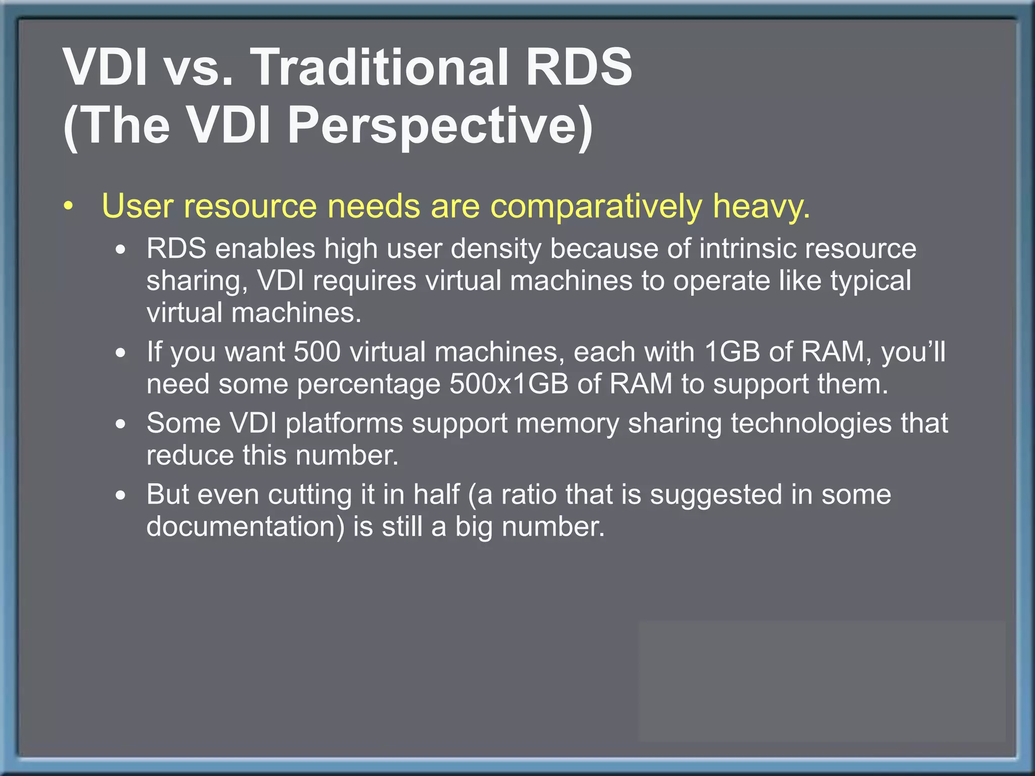 VDI vs. Traditional RDS (The VDI Perspective) User resource needs are comparatively heavy. RDS enables high user density because of intrinsic resource sharing, VDI requires virtual machines to operate like typical virtual machines.  If you want 500 virtual machines, each with 1GB of RAM, you ’ll need some percentage 500x1GB of RAM to support them. Some VDI platforms support memory sharing technologies that reduce this number. But even cutting it in half (a ratio that is suggested in some documentation) is still a big number. 