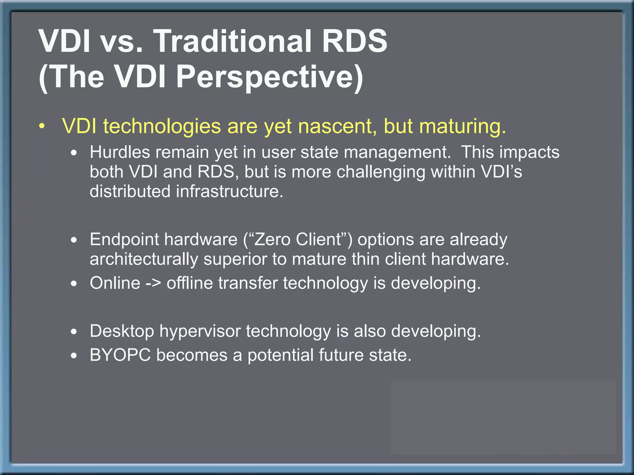 VDI vs. Traditional RDS (The VDI Perspective) VDI technologies are yet nascent, but maturing. Hurdles remain yet in user state management.  This impacts both VDI and RDS, but is more challenging within VDI ’s distributed infrastructure. Endpoint hardware ( “Zero Client”) options are already architecturally superior to mature thin client hardware. Online -> offline transfer technology is developing. Desktop hypervisor technology is also developing. BYOPC becomes a potential future state. 