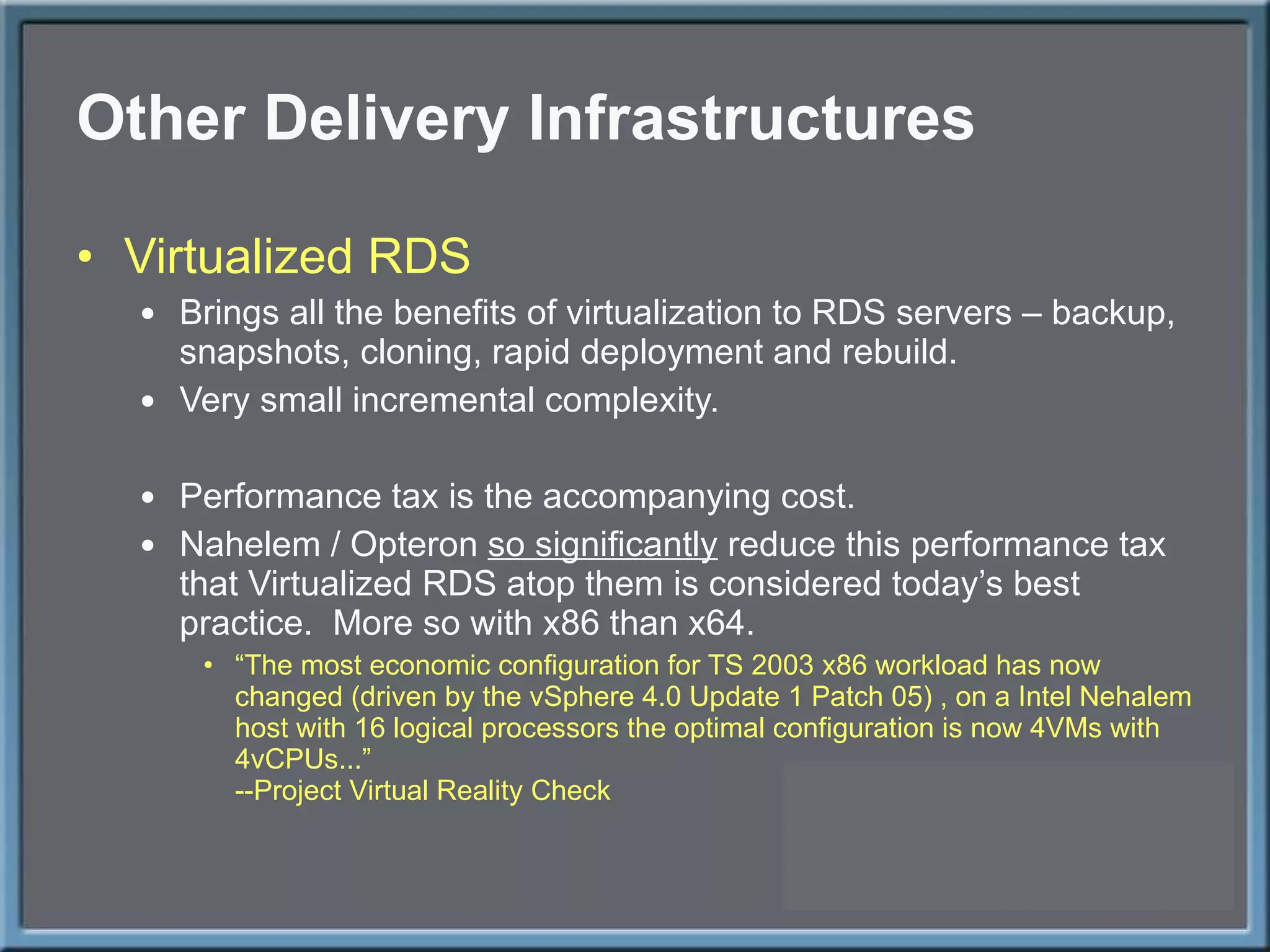 Other Delivery Infrastructures Virtualized RDS Brings all the benefits of virtualization to RDS servers – backup, snapshots, cloning, rapid deployment and rebuild. Very small incremental complexity. Performance tax is the accompanying cost. Nahelem / Opteron  so significantly  reduce this performance tax that Virtualized RDS atop them is considered today ’s best practice.  More so with x86 than x64. “ The most economic configuration for TS 2003 x86 workload has now changed (driven by the vSphere 4.0 Update 1 Patch 05) , on a Intel Nehalem host with 16 logical processors the optimal configuration is now 4VMs with 4vCPUs...” --Project Virtual Reality Check 