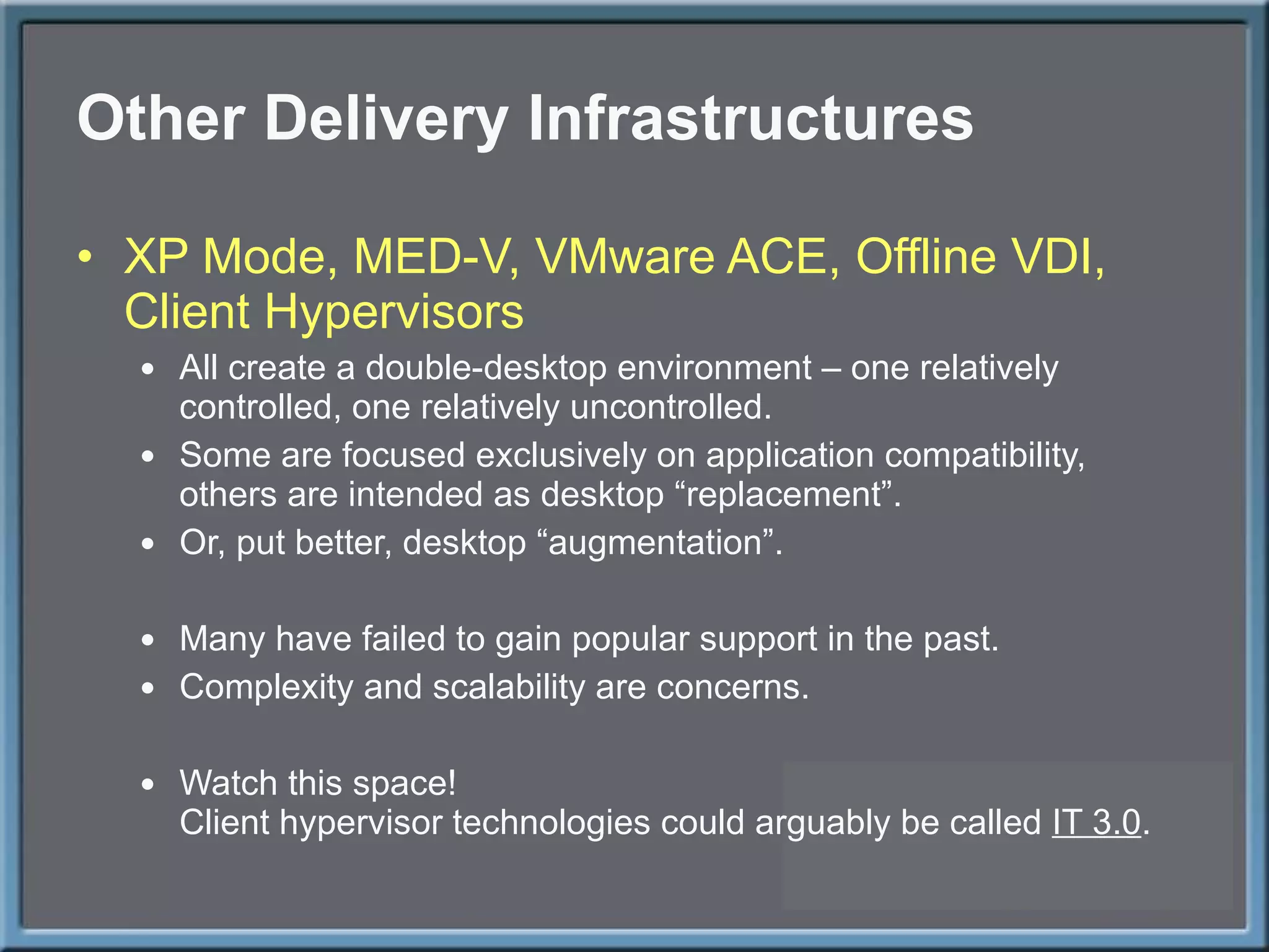 Other Delivery Infrastructures XP Mode, MED-V, VMware ACE, Offline VDI, Client Hypervisors All create a double-desktop environment – one relatively controlled, one relatively uncontrolled. Some are focused exclusively on application compatibility, others are intended as desktop  “replacement”. Or, put better, desktop  “augmentation”. Many have failed to gain popular support in the past. Complexity and scalability are concerns.  Watch this space! Client hypervisor technologies could arguably be called  IT 3.0 . 