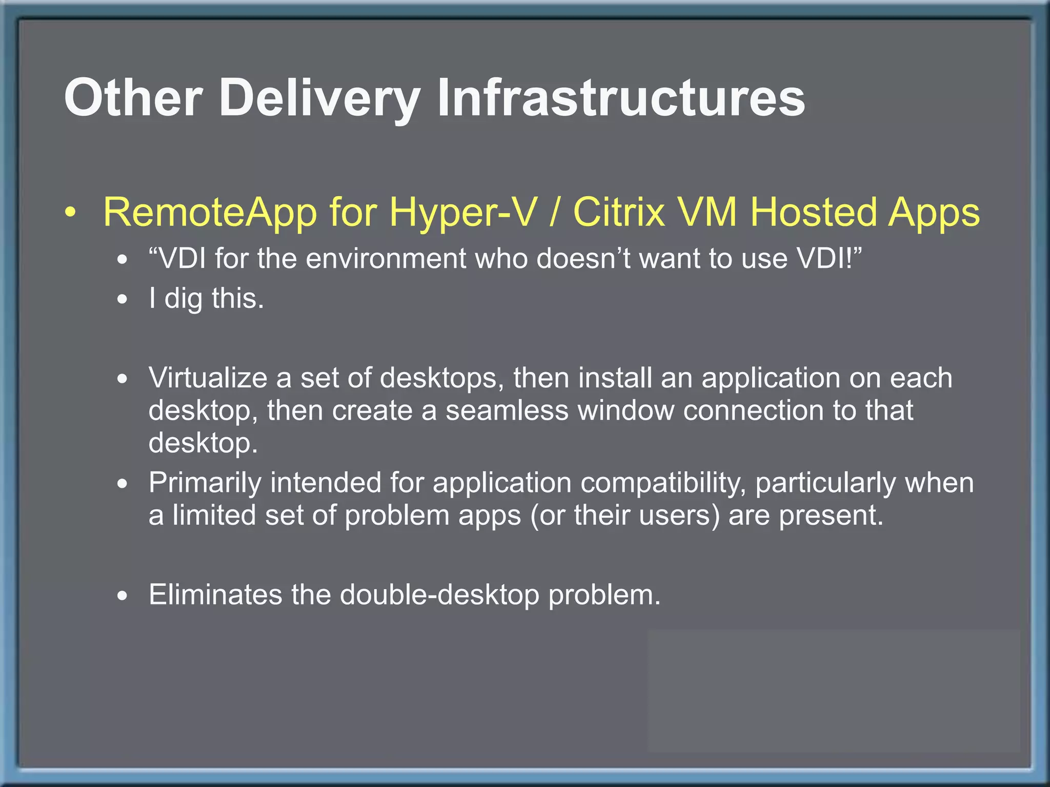 Other Delivery Infrastructures RemoteApp for Hyper-V / Citrix VM Hosted Apps “ VDI for the environment who doesn’t want to use VDI!” I dig this. Virtualize a set of desktops, then install an application on each desktop, then create a seamless window connection to that desktop. Primarily intended for application compatibility, particularly when a limited set of problem apps (or their users) are present. Eliminates the double-desktop problem. 