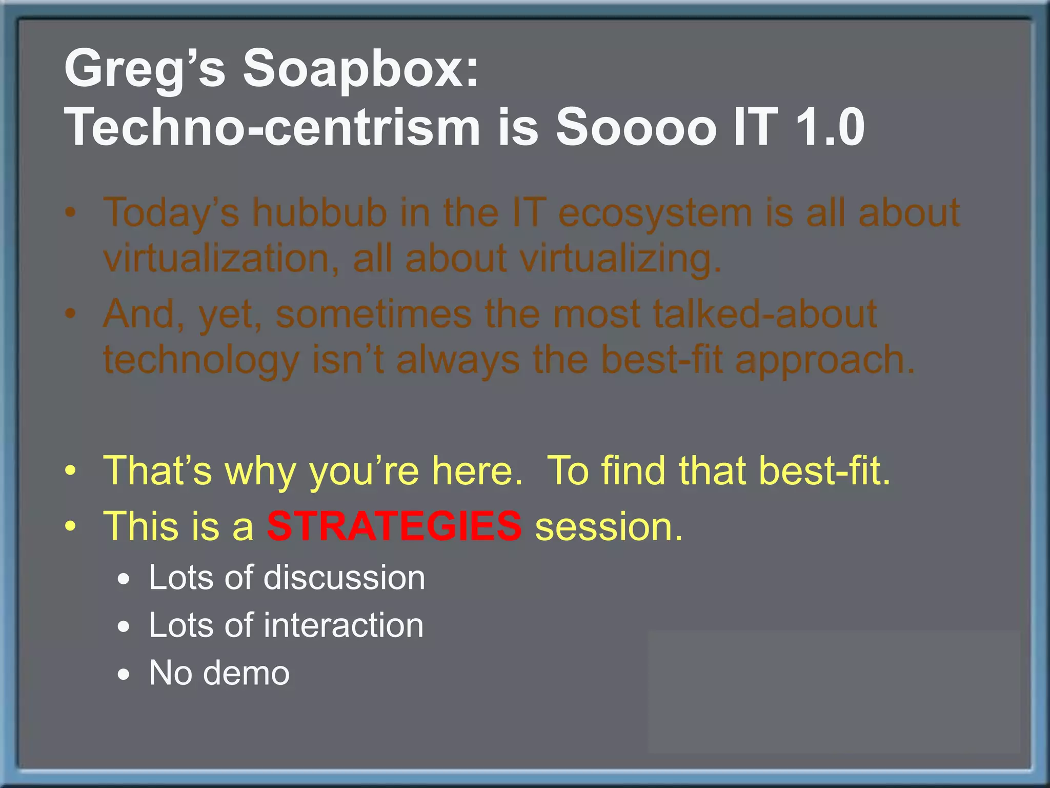 Greg ’s Soapbox: Techno-centrism is Soooo IT 1.0 Today ’s hubbub in the IT ecosystem is all about virtualization, all about virtualizing. And, yet, sometimes the most talked-about technology isn ’t always the best-fit approach. That ’s why you’re here.  To find that best-fit. This is a  STRATEGIES  session. Lots of discussion Lots of interaction No demo 