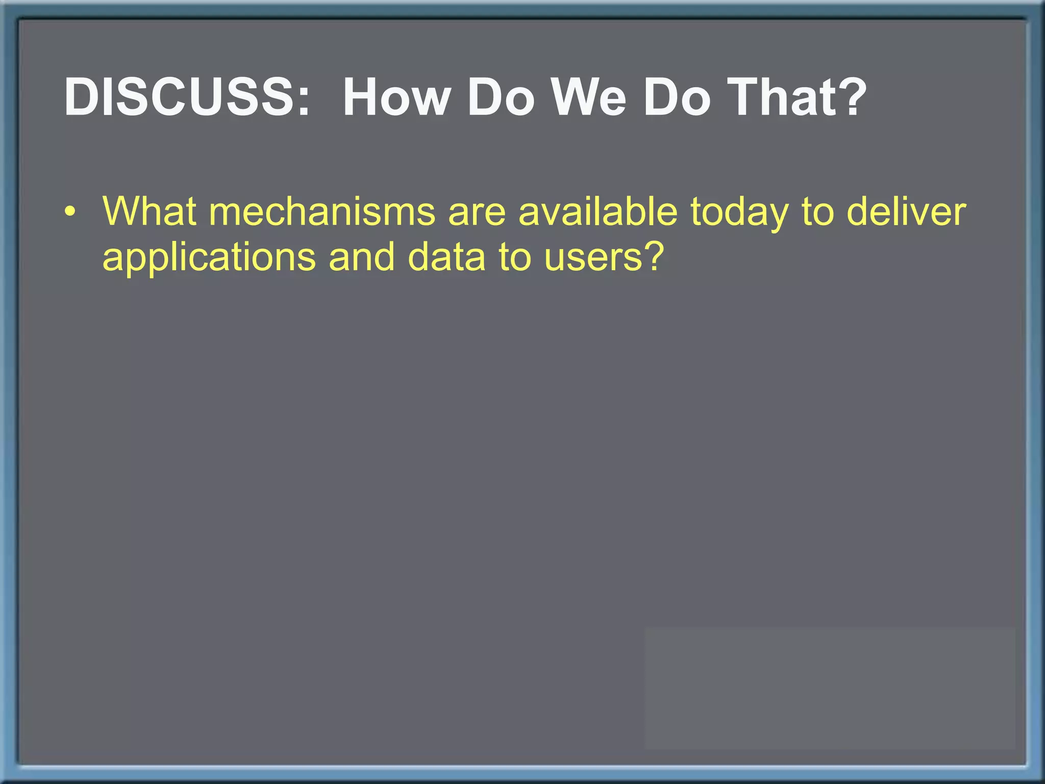 DISCUSS:  How Do We Do That? What mechanisms are available today to deliver applications and data to users? 