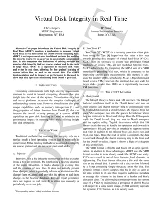 AF
T

Virtual Disk Integrity in Real Time
Chris Rogers

JP Blake*

SUNY Binghamton
Binghamton, NY, USA

Assured Information Security
Rome, NY, USA

Abstract—This paper introduces the Virtual Disk Integrity in
Real Time (vDIRT) monitor, a mechanism to measure virtual
hard disks in real time from the Dom0 trusted computing base.
vDIRT is an improvement over traditional methods for auditing
ﬁle integrity which rely on a service in a potentially compromised
host. It also overcomes the limitations of existing methods for
assuring disk integrity that are coarse grained and do not scale
to large disks. vDIRT is a capability to measure disk reads
and writes in real time, allowing for ﬁne grained tracking of
sectors within ﬁles, as well as the overall disk. The vDIRT
implementation and its impact on performance is discussed to
show that disk operation monitoring from Dom0 is practical.

I. I NTRODUCTION

XenClient XT (XCXT) is a security conscious client platform using the Xen [4] hypervisor that takes a ﬁrst step
towards assuring disk integrity of virtual hard disks (VHDs).
XCXT uses its toolstack to assure that privileged virtual
machines, or service VMs, are not modiﬁed between boots.
XCXT achieves this by computing the SHA1 sum of a VHD
immediately preceding VM start, which is compared to the
preexisting known good measurement. This method is adequate for smaller VHDs, speciﬁcally XCXT’s OpenEmbedded
based service VMs. However, this method does not scale for
larger disks (greater than 1GB) as it signiﬁcantly increases
VM boot time.
III. T HE V DIRT M ONITOR

A. Background

The blktap2 library is Xen’s disk I/O interface. The blktap2
backend establishes itself in the Dom0 kernel and uses an
event channel and shared memory ring to communicate with
its frontend (blkfront) in a DomU kernel. I/O requests from the
guest VM userspace pass into the guest’s kernelspace where
they are redirected to Dom0 and blktap. Once the I/O requests
reach the Dom0 kernel, they are sent to Dom0 userspace
and the tapdisk utility. Tapdisk determines which disk I/O
library should be used to handle the operation and forwards it
appropriately. Blktap2 provides an interface to support custom
disk types in addition to the existing block-aio, block-ram, and
block-vhd types. Once the read or write is complete, the data
is sent back through the shared memory ring to the front end
for the DomU to utilize. Figure 1 shows a high level diagram
of this architecture.
The VHD format is ﬂexible and based off an open speciﬁcation. In addition to those advantages, vDIRT uses the VHD
format in order to more closely model the XCXT case study.
VHDs are created in one of three formats: ﬁxed, dynamic, or
differencing. The ﬁxed format allocates a ﬁle with the same
size as the virtual disk. It consists of a data section followed
by a footer containing simple metadata about the disk. The
dynamic format is more complex; the ﬁle is only as large as
the data written to it, and thus requires additional metadata
to manage this scheme in the form of a header and block
allocation table. The differencing format represents the current
state of a VHD by maintaining a grouping of altered blocks
with respect to a static parent image. vDIRT currently supports
the dynamic VHD format, as it is widely used.

DR

Computing environments with high integrity requirements
continue to invest in trusted computing elements that give
insight into the state of the system. Virtualization on client
and server platforms increases the complex challenges of
understanding system state. However, virtualization also gives
unique capabilities such as memory introspection [1], and
disaggregration of driver domains from Dom0 [2] that can
improve the overall security posture of a system. vDIRT
capitalizes on guest disk handling in Dom0 to minimize the
performance impact on running VMs while offering insight
into disk operations.

B. XenClient XT

II. R ELATED W ORK

Traditional methods for assessing ﬁle integrity rely on a
service inside a host operating system that is vulnerable to
compromise. Other existing methods for assuring disk integrity
are coarse grained and do not scale past small disks.
A. Tripwire

Tripwire [3] is a ﬁle integrity monitoring tool that executes
inside a host environment. By establishing a baseline database
of the entire ﬁlesystem, it tracks changes to existing ﬁles
and the creation of new ﬁles. It does not actively prevent
these changes; rather, it passively informs an administrator that
changes have occurred and provides the option to add those
changes in the baseline database. Tripwire report generation
does not happen in real time. It is either run manually or
periodically as a cron job.
* Corresponding

author: blakej at ainfosec dot com

 