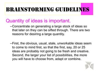 BRAINSTORMING GUIDELINES
Quantity of ideas is important.
– Concentrate on generating a large stock of ideas so
that later on they can be sifted through. There are two
reasons for desiring a large quantity.
– First, the obvious, usual, stale, unworkable ideas seem
to come to mind first, so that the first, say, 20 or 25
ideas are probably not going to be fresh and creative.
Second, the larger your list of possibilities, the more
you will have to choose from, adapt or combine.
 