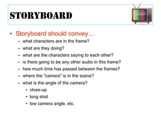 •  Storyboard should convey…
–  what characters are in the frame?
–  what are they doing?
–  what are the characters saying to each other?
–  is there going to be any other audio in this frame?
–  how much time has passed between the frames?
–  where the "camera" is in the scene?
–  what is the angle of the camera?
•  close-up
•  long shot
•  low camera angle, etc.
STORYBOARD
 