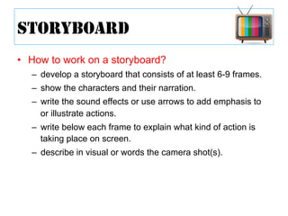 •  How to work on a storyboard?
–  develop a storyboard that consists of at least 6-9 frames.
–  show the characters and their narration.
–  write the sound effects or use arrows to add emphasis to
or illustrate actions.
–  write below each frame to explain what kind of action is
taking place on screen.
–  describe in visual or words the camera shot(s).
STORYBOARD
 