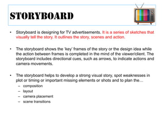 •  Storyboard is designing for TV advertisements. It is a series of sketches that
visually tell the story. It outlines the story, scenes and action.
•  The storyboard shows the ‘key’ frames of the story or the design idea while
the action between frames is completed in the mind of the viewer/client. The
storyboard includes directional cues, such as arrows, to indicate actions and
camera movements.
•  The storyboard helps to develop a strong visual story, spot weaknesses in
plot or timing or important missing elements or shots and to plan the…
–  composition
–  layout
–  camera placement
–  scene transitions
STORYBOARD
 