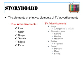 •  The elements of print vs. elements of TV advertisements
STORYBOARD
Print Advertisements
ü  Line
ü  Color
ü  Shape
ü  Texture
ü  Space
ü  Form
TV Advertisements
ü  Image
•  Arrangement of scenes
ü  Cinematography
•  Framing
•  Lighting
•  Movement
ü  Editing
•  Sequence
ü  Sound
•  Dialogue
•  Music
•  Effects
 