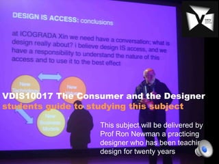 VDIS10017 The Consumer and the Designer
students guide to studying this subject

                  This subject will be delivered by
                  Prof Ron Newman a practicing
                  designer who has been teaching
                  design for twenty years
 