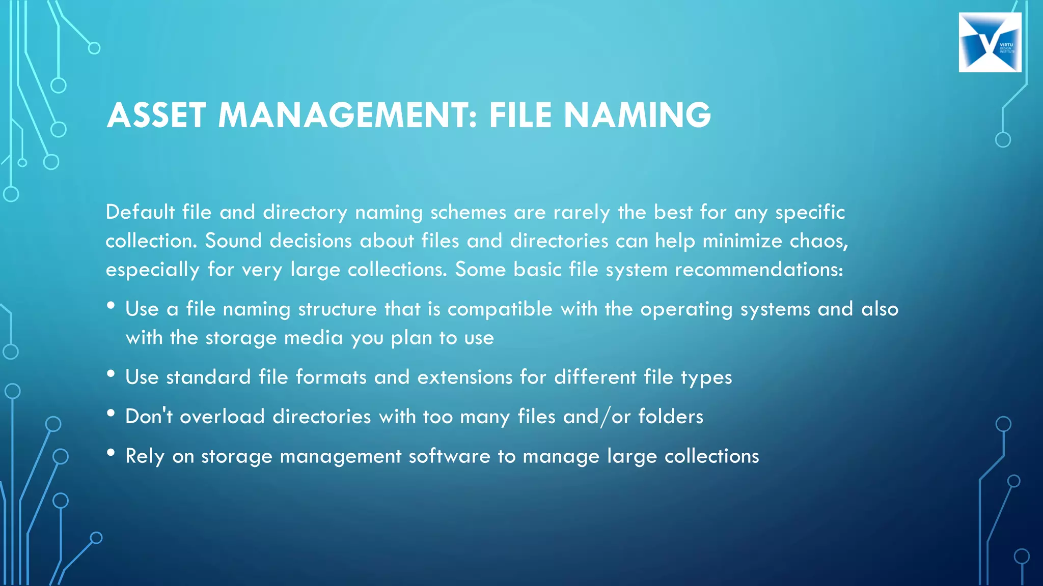 ASSET MANAGEMENT: FILE NAMING
Default file and directory naming schemes are rarely the best for any specific
collection. Sound decisions about files and directories can help minimize chaos,
especially for very large collections. Some basic file system recommendations:
• Use a file naming structure that is compatible with the operating systems and also
with the storage media you plan to use
• Use standard file formats and extensions for different file types
• Don't overload directories with too many files and/or folders
• Rely on storage management software to manage large collections
 