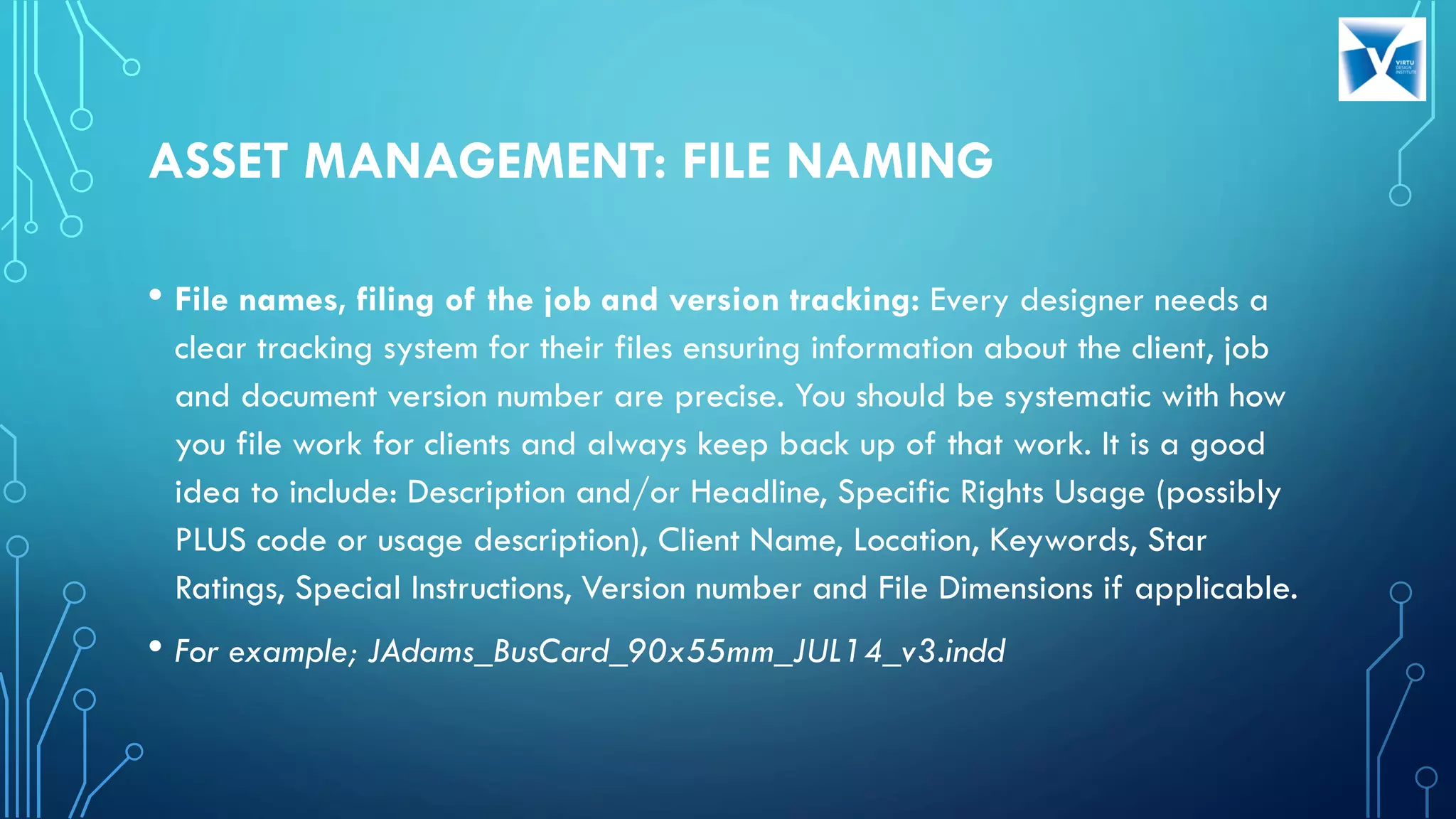 ASSET MANAGEMENT: FILE NAMING
• File names, filing of the job and version tracking: Every designer needs a
clear tracking system for their files ensuring information about the client, job
and document version number are precise. You should be systematic with how
you file work for clients and always keep back up of that work. It is a good
idea to include: Description and/or Headline, Specific Rights Usage (possibly
PLUS code or usage description), Client Name, Location, Keywords, Star
Ratings, Special Instructions, Version number and File Dimensions if applicable.
• For example; JAdams_BusCard_90x55mm_JUL14_v3.indd
 