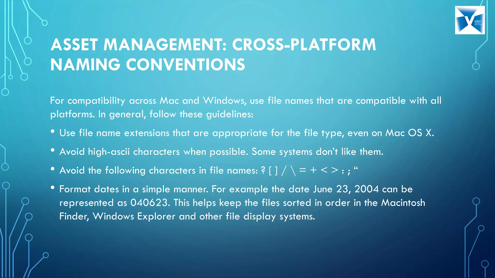 ASSET MANAGEMENT: CROSS-PLATFORM
NAMING CONVENTIONS
For compatibility across Mac and Windows, use file names that are compatible with all
platforms. In general, follow these guidelines:
• Use file name extensions that are appropriate for the file type, even on Mac OS X.
• Avoid high-ascii characters when possible. Some systems don’t like them.
• Avoid the following characters in file names: ? [ ] /  = + < > : ; “
• Format dates in a simple manner. For example the date June 23, 2004 can be
represented as 040623. This helps keep the files sorted in order in the Macintosh
Finder, Windows Explorer and other file display systems.
 