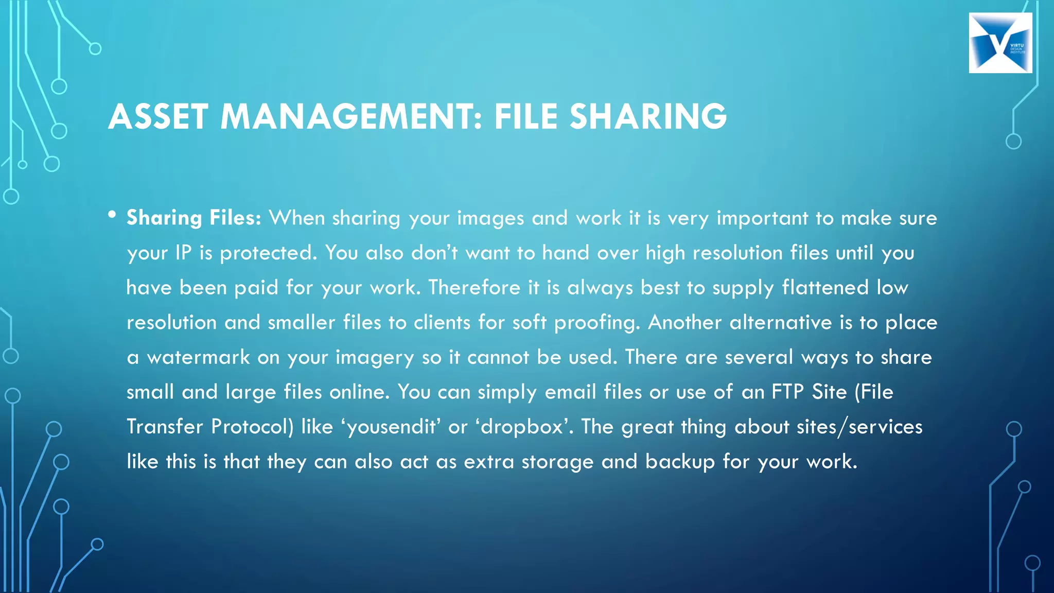 ASSET MANAGEMENT: FILE SHARING
• Sharing Files: When sharing your images and work it is very important to make sure
your IP is protected. You also don’t want to hand over high resolution files until you
have been paid for your work. Therefore it is always best to supply flattened low
resolution and smaller files to clients for soft proofing. Another alternative is to place
a watermark on your imagery so it cannot be used. There are several ways to share
small and large files online. You can simply email files or use of an FTP Site (File
Transfer Protocol) like ‘yousendit’ or ‘dropbox’. The great thing about sites/services
like this is that they can also act as extra storage and backup for your work.
 