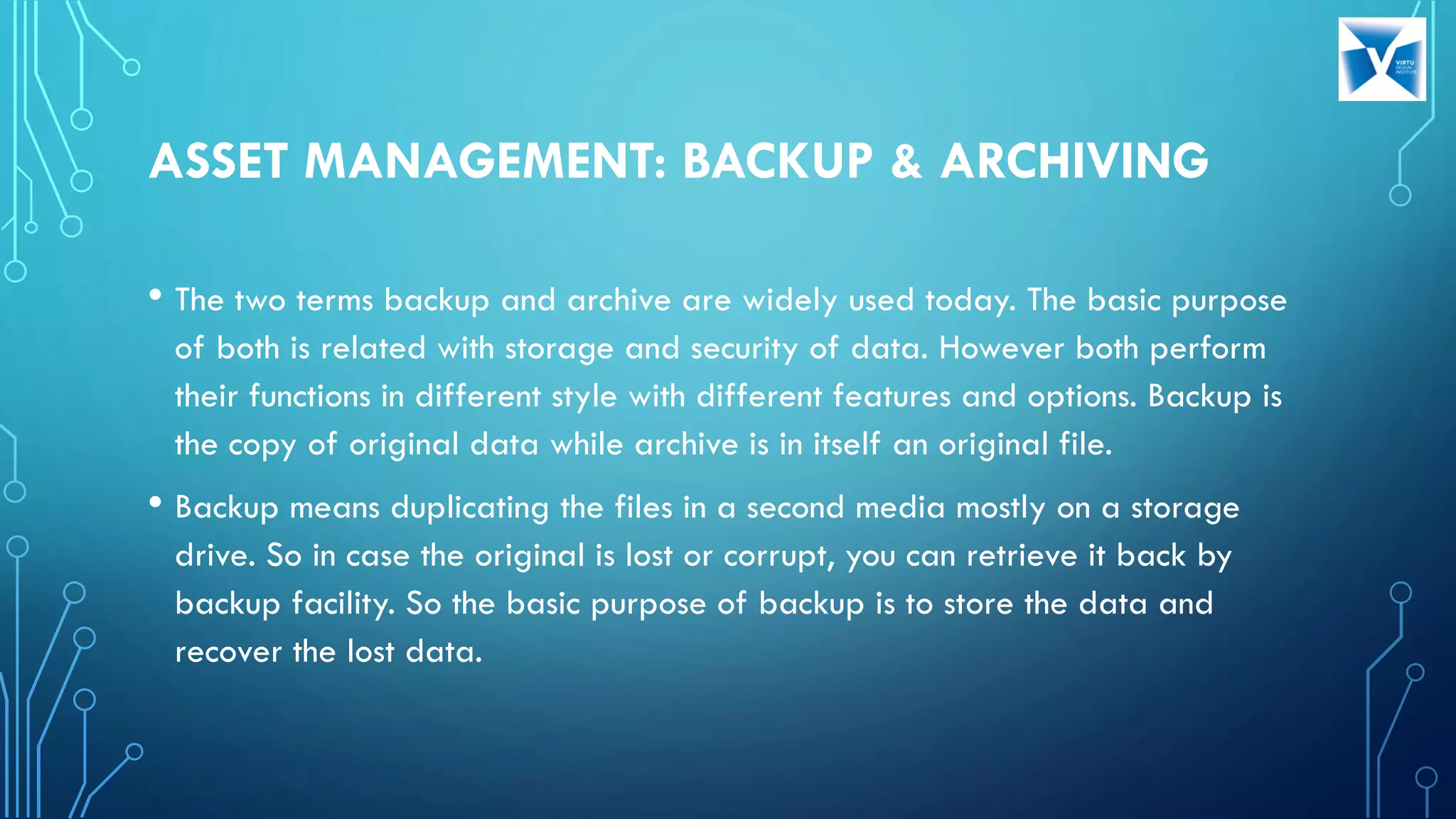 ASSET MANAGEMENT: BACKUP & ARCHIVING
• The two terms backup and archive are widely used today. The basic purpose
of both is related with storage and security of data. However both perform
their functions in different style with different features and options. Backup is
the copy of original data while archive is in itself an original file.
• Backup means duplicating the files in a second media mostly on a storage
drive. So in case the original is lost or corrupt, you can retrieve it back by
backup facility. So the basic purpose of backup is to store the data and
recover the lost data.
 