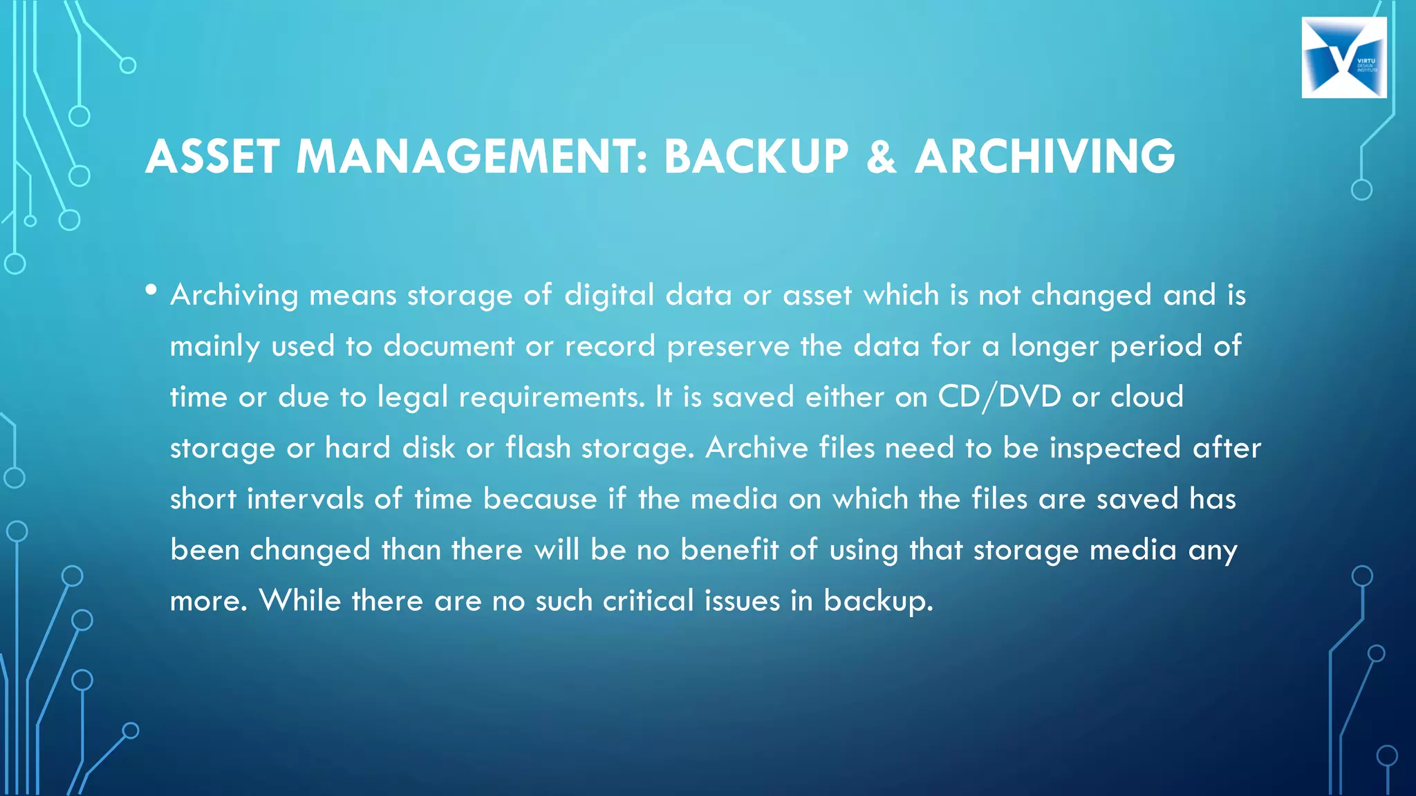 ASSET MANAGEMENT: BACKUP & ARCHIVING
• Archiving means storage of digital data or asset which is not changed and is
mainly used to document or record preserve the data for a longer period of
time or due to legal requirements. It is saved either on CD/DVD or cloud
storage or hard disk or flash storage. Archive files need to be inspected after
short intervals of time because if the media on which the files are saved has
been changed than there will be no benefit of using that storage media any
more. While there are no such critical issues in backup.
 