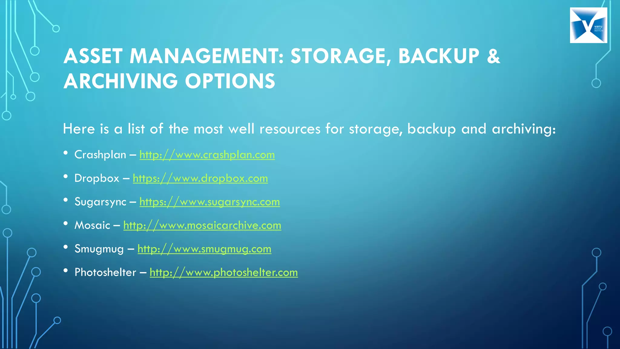 ASSET MANAGEMENT: STORAGE, BACKUP &
ARCHIVING OPTIONS
Here is a list of the most well resources for storage, backup and archiving:
• Crashplan – http://www.crashplan.com
• Dropbox – https://www.dropbox.com
• Sugarsync – https://www.sugarsync.com
• Mosaic – http://www.mosaicarchive.com
• Smugmug – http://www.smugmug.com
• Photoshelter – http://www.photoshelter.com
 