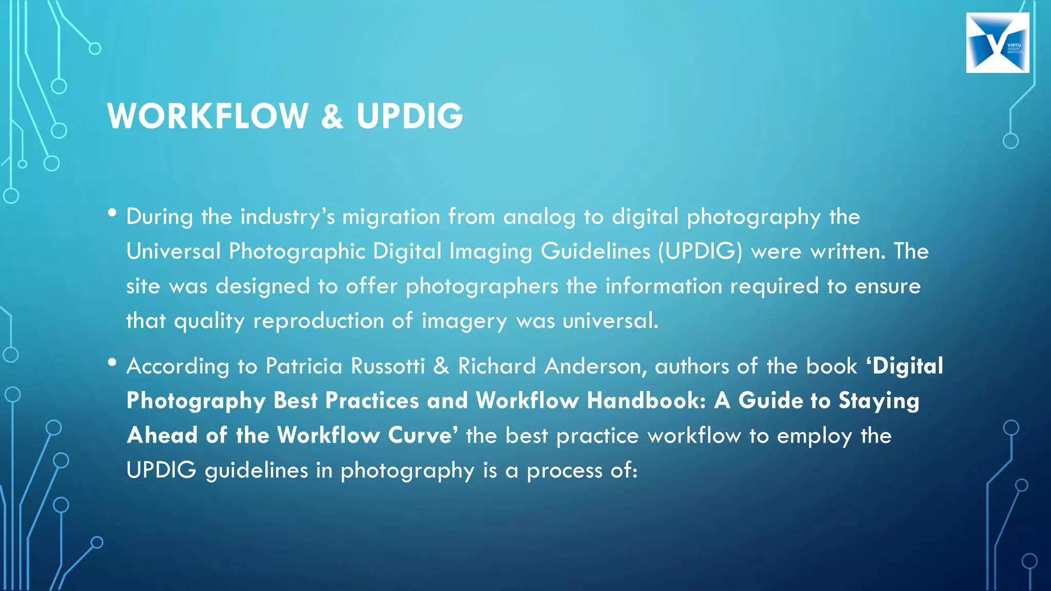WORKFLOW & UPDIG
• During the industry’s migration from analog to digital photography the
Universal Photographic Digital Imaging Guidelines (UPDIG) were written. The
site was designed to offer photographers the information required to ensure
that quality reproduction of imagery was universal.
• According to Patricia Russotti & Richard Anderson, authors of the book ‘Digital
Photography Best Practices and Workflow Handbook: A Guide to Staying
Ahead of the Workflow Curve’ the best practice workflow to employ the
UPDIG guidelines in photography is a process of:
 