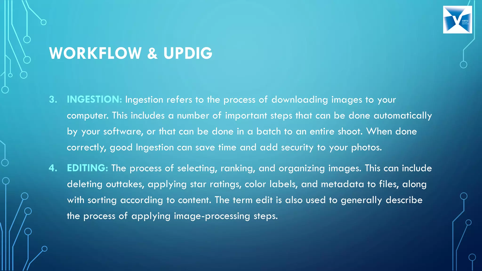 3. INGESTION: Ingestion refers to the process of downloading images to your
computer. This includes a number of important steps that can be done automatically
by your software, or that can be done in a batch to an entire shoot. When done
correctly, good Ingestion can save time and add security to your photos.
4. EDITING: The process of selecting, ranking, and organizing images. This can include
deleting outtakes, applying star ratings, color labels, and metadata to files, along
with sorting according to content. The term edit is also used to generally describe
the process of applying image-processing steps.
WORKFLOW & UPDIG
 