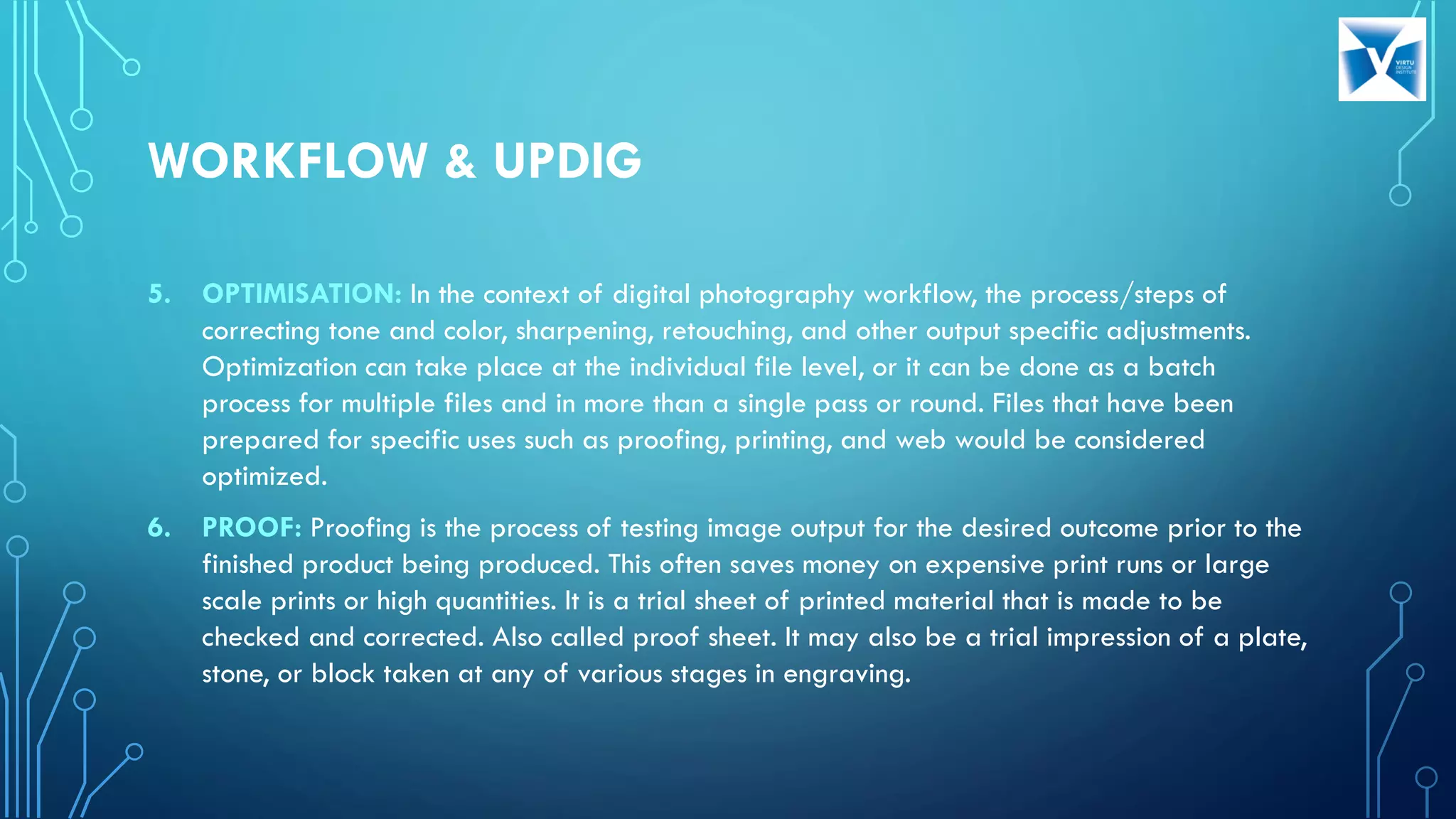 5. OPTIMISATION: In the context of digital photography workflow, the process/steps of
correcting tone and color, sharpening, retouching, and other output specific adjustments.
Optimization can take place at the individual file level, or it can be done as a batch
process for multiple files and in more than a single pass or round. Files that have been
prepared for specific uses such as proofing, printing, and web would be considered
optimized.
6. PROOF: Proofing is the process of testing image output for the desired outcome prior to the
finished product being produced. This often saves money on expensive print runs or large
scale prints or high quantities. It is a trial sheet of printed material that is made to be
checked and corrected. Also called proof sheet. It may also be a trial impression of a plate,
stone, or block taken at any of various stages in engraving.
WORKFLOW & UPDIG
 