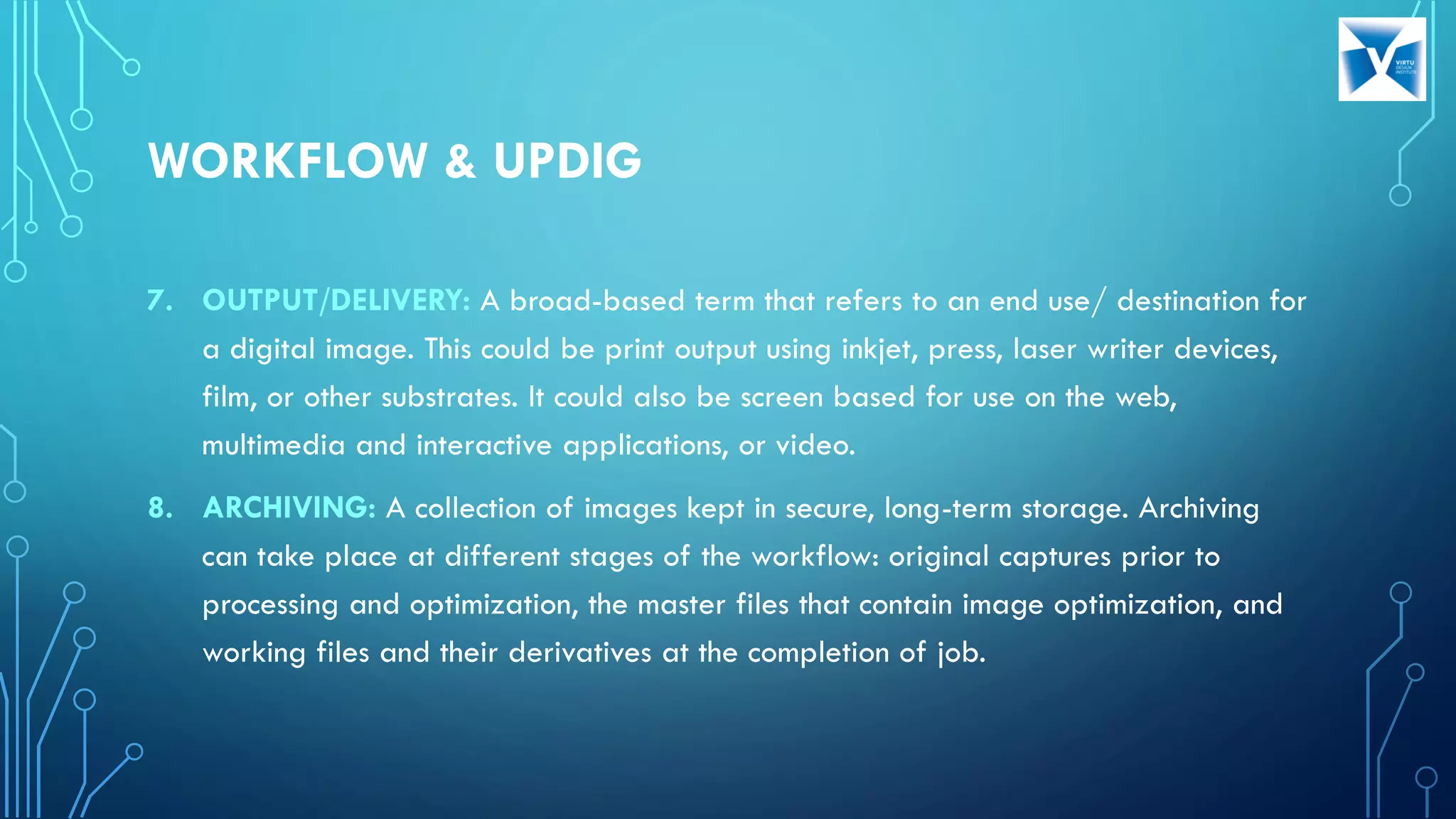 7. OUTPUT/DELIVERY: A broad-based term that refers to an end use/ destination for
a digital image. This could be print output using inkjet, press, laser writer devices,
film, or other substrates. It could also be screen based for use on the web,
multimedia and interactive applications, or video.
8. ARCHIVING: A collection of images kept in secure, long-term storage. Archiving
can take place at different stages of the workflow: original captures prior to
processing and optimization, the master files that contain image optimization, and
working files and their derivatives at the completion of job.
WORKFLOW & UPDIG
 