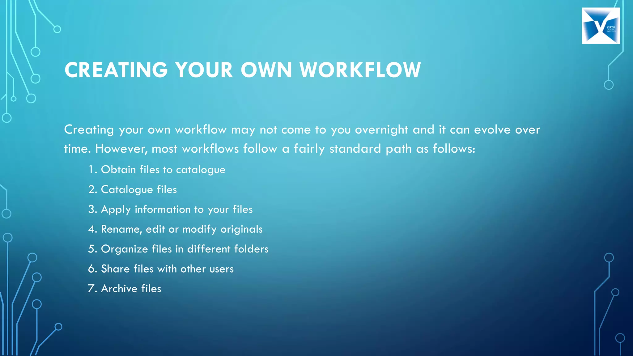 CREATING YOUR OWN WORKFLOW
Creating your own workflow may not come to you overnight and it can evolve over
time. However, most workflows follow a fairly standard path as follows:
1. Obtain files to catalogue
2. Catalogue files
3. Apply information to your files
4. Rename, edit or modify originals
5. Organize files in different folders
6. Share files with other users
7. Archive files
 