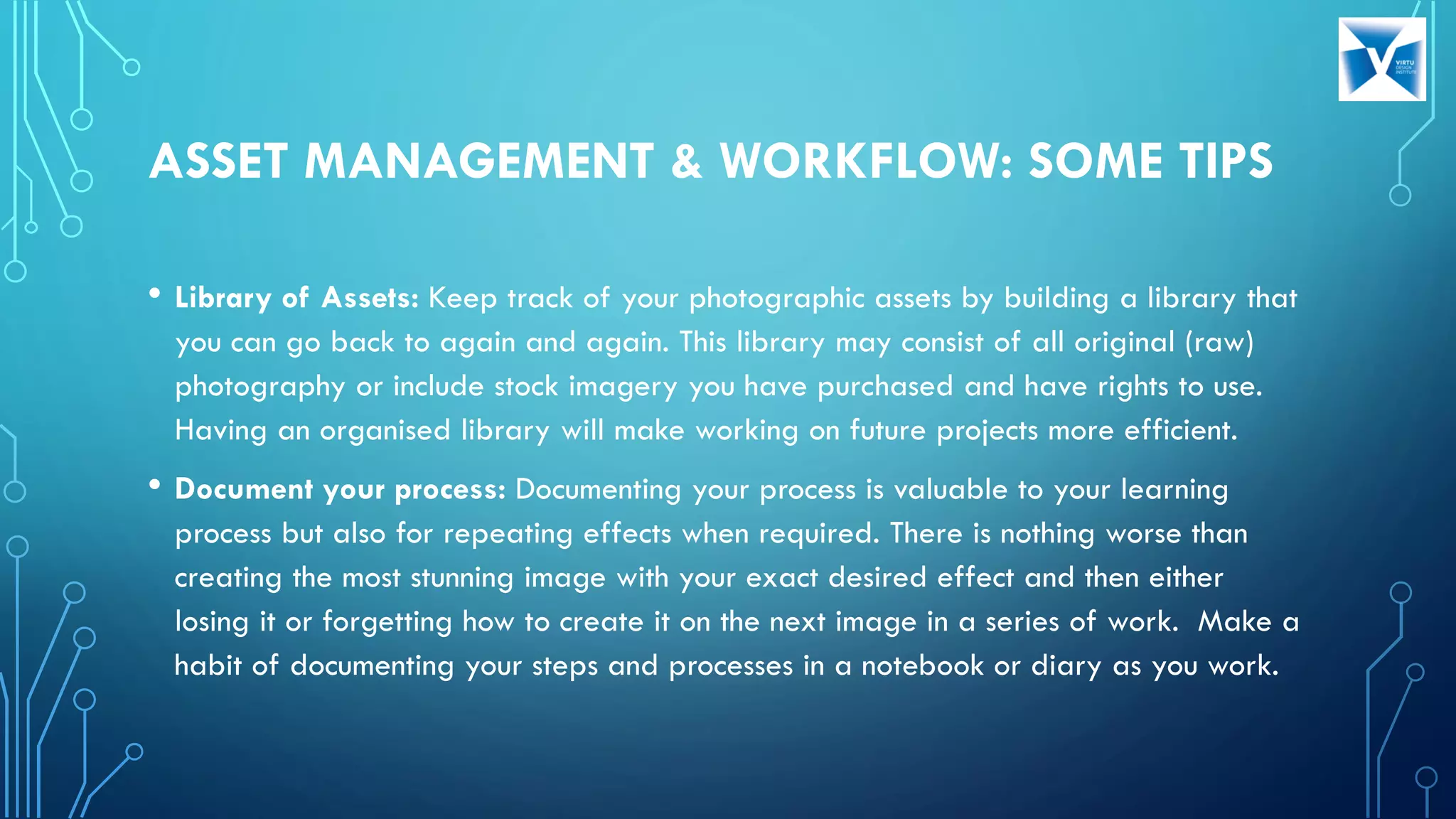 ASSET MANAGEMENT & WORKFLOW: SOME TIPS
• Library of Assets: Keep track of your photographic assets by building a library that
you can go back to again and again. This library may consist of all original (raw)
photography or include stock imagery you have purchased and have rights to use.
Having an organised library will make working on future projects more efficient.
• Document your process: Documenting your process is valuable to your learning
process but also for repeating effects when required. There is nothing worse than
creating the most stunning image with your exact desired effect and then either
losing it or forgetting how to create it on the next image in a series of work. Make a
habit of documenting your steps and processes in a notebook or diary as you work.
 