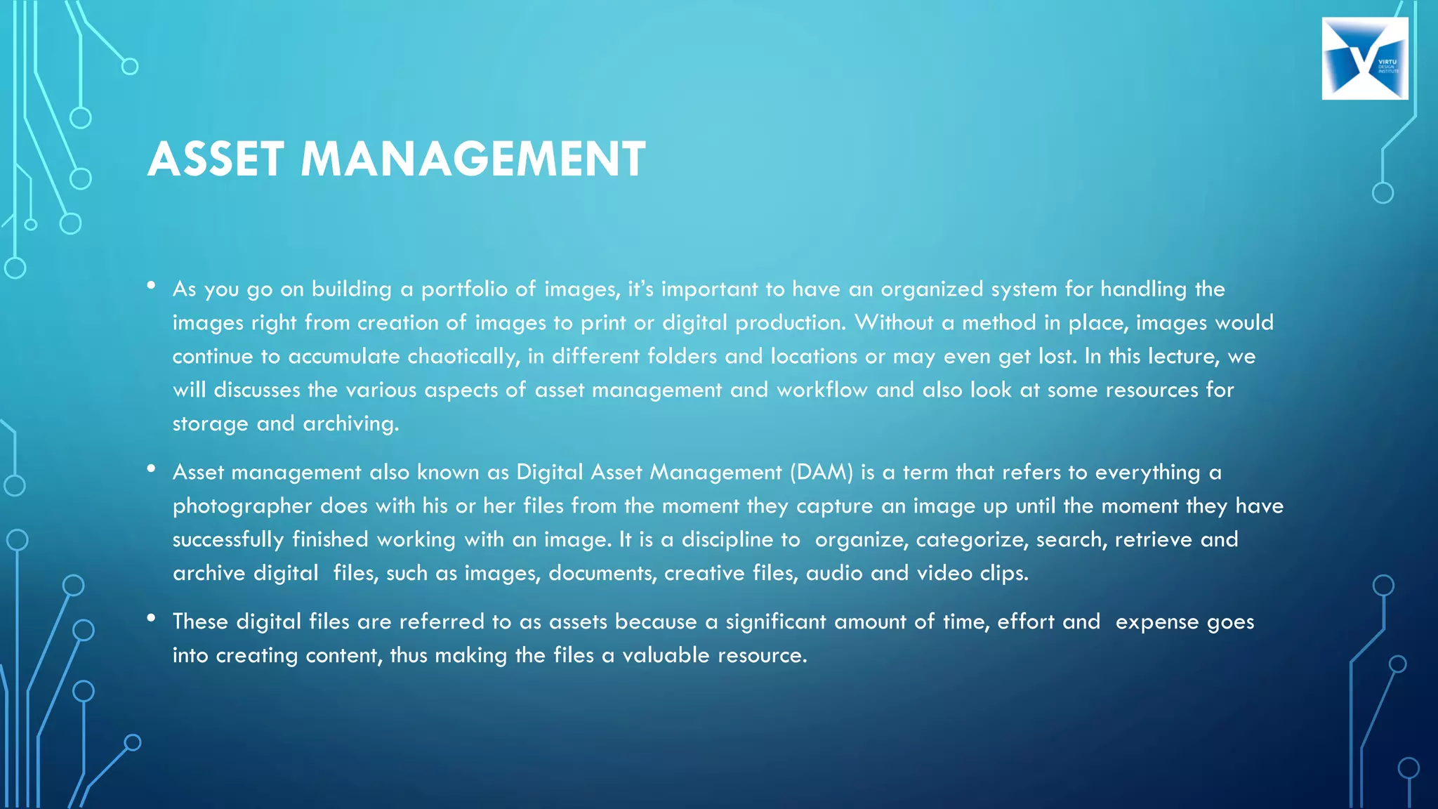 ASSET MANAGEMENT
• As you go on building a portfolio of images, it’s important to have an organized system for handling the
images right from creation of images to print or digital production. Without a method in place, images would
continue to accumulate chaotically, in different folders and locations or may even get lost. In this lecture, we
will discusses the various aspects of asset management and workflow and also look at some resources for
storage and archiving.
• Asset management also known as Digital Asset Management (DAM) is a term that refers to everything a
photographer does with his or her files from the moment they capture an image up until the moment they have
successfully finished working with an image. It is a discipline to organize, categorize, search, retrieve and
archive digital files, such as images, documents, creative files, audio and video clips.
• These digital files are referred to as assets because a significant amount of time, effort and expense goes
into creating content, thus making the files a valuable resource.
 