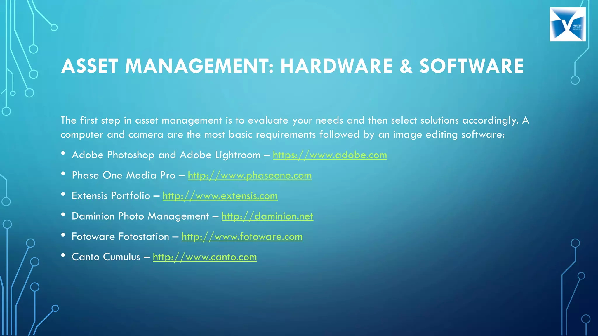 ASSET MANAGEMENT: HARDWARE & SOFTWARE
The first step in asset management is to evaluate your needs and then select solutions accordingly. A
computer and camera are the most basic requirements followed by an image editing software:
• Adobe Photoshop and Adobe Lightroom – https://www.adobe.com
• Phase One Media Pro – http://www.phaseone.com
• Extensis Portfolio – http://www.extensis.com
• Daminion Photo Management – http://daminion.net
• Fotoware Fotostation – http://www.fotoware.com
• Canto Cumulus – http://www.canto.com
 