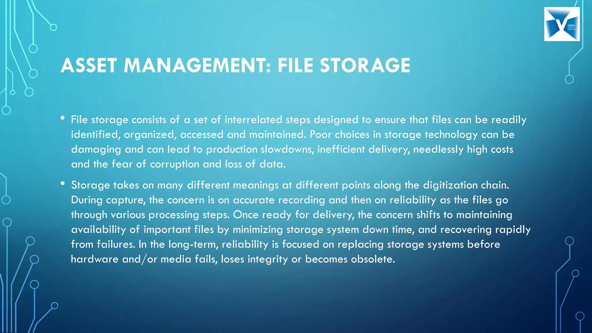 ASSET MANAGEMENT: FILE STORAGE
• File storage consists of a set of interrelated steps designed to ensure that files can be readily
identified, organized, accessed and maintained. Poor choices in storage technology can be
damaging and can lead to production slowdowns, inefficient delivery, needlessly high costs
and the fear of corruption and loss of data.
• Storage takes on many different meanings at different points along the digitization chain.
During capture, the concern is on accurate recording and then on reliability as the files go
through various processing steps. Once ready for delivery, the concern shifts to maintaining
availability of important files by minimizing storage system down time, and recovering rapidly
from failures. In the long-term, reliability is focused on replacing storage systems before
hardware and/or media fails, loses integrity or becomes obsolete.
 