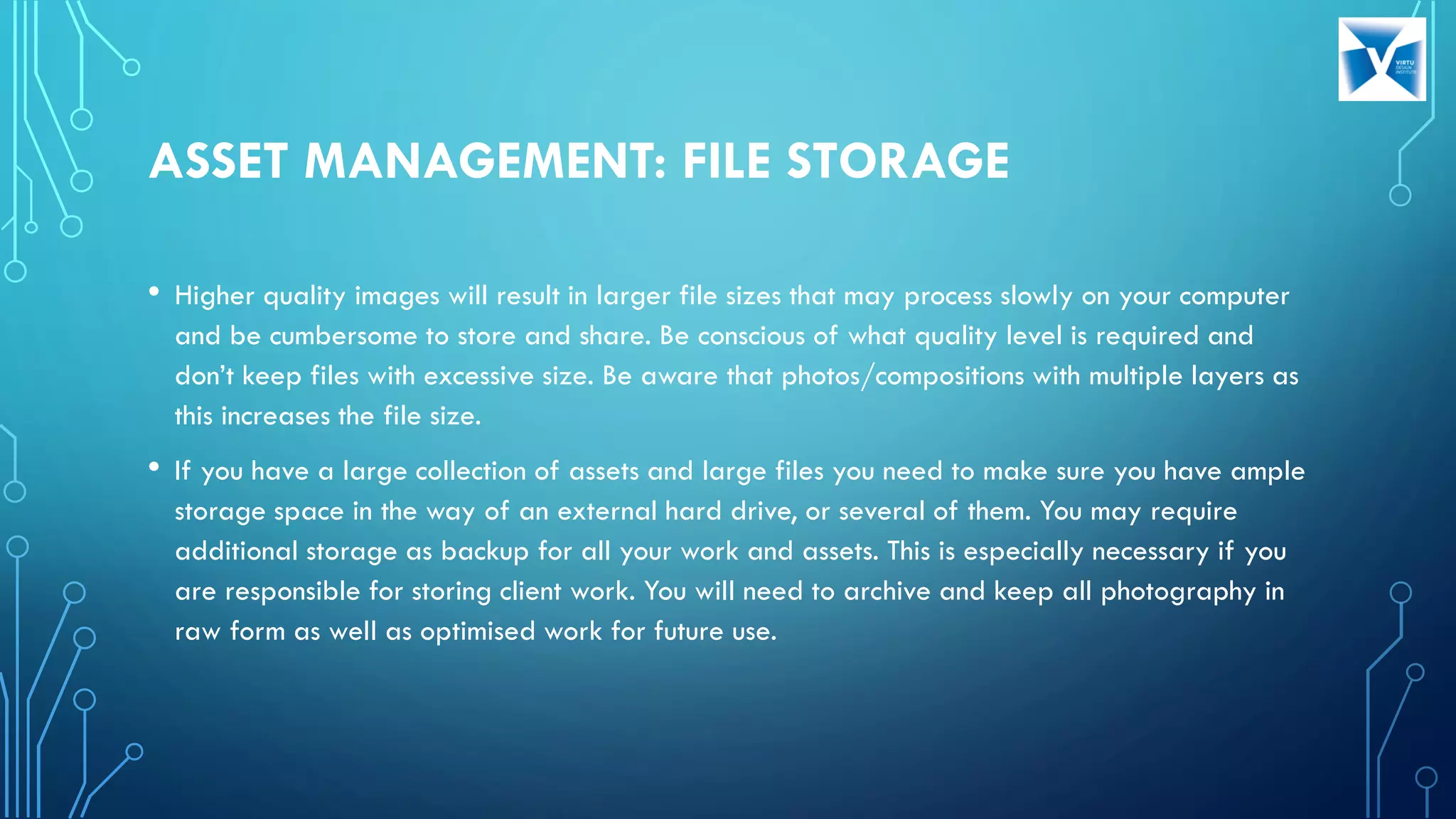 ASSET MANAGEMENT: FILE STORAGE
• Higher quality images will result in larger file sizes that may process slowly on your computer
and be cumbersome to store and share. Be conscious of what quality level is required and
don’t keep files with excessive size. Be aware that photos/compositions with multiple layers as
this increases the file size.
• If you have a large collection of assets and large files you need to make sure you have ample
storage space in the way of an external hard drive, or several of them. You may require
additional storage as backup for all your work and assets. This is especially necessary if you
are responsible for storing client work. You will need to archive and keep all photography in
raw form as well as optimised work for future use.
 
