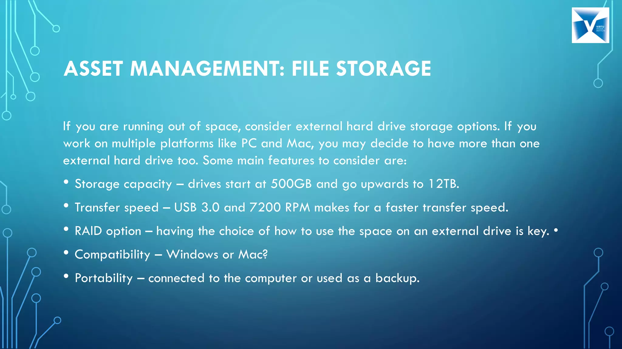 ASSET MANAGEMENT: FILE STORAGE
If you are running out of space, consider external hard drive storage options. If you
work on multiple platforms like PC and Mac, you may decide to have more than one
external hard drive too. Some main features to consider are:
• Storage capacity – drives start at 500GB and go upwards to 12TB.
• Transfer speed – USB 3.0 and 7200 RPM makes for a faster transfer speed.
• RAID option – having the choice of how to use the space on an external drive is key. •
• Compatibility – Windows or Mac?
• Portability – connected to the computer or used as a backup.
 