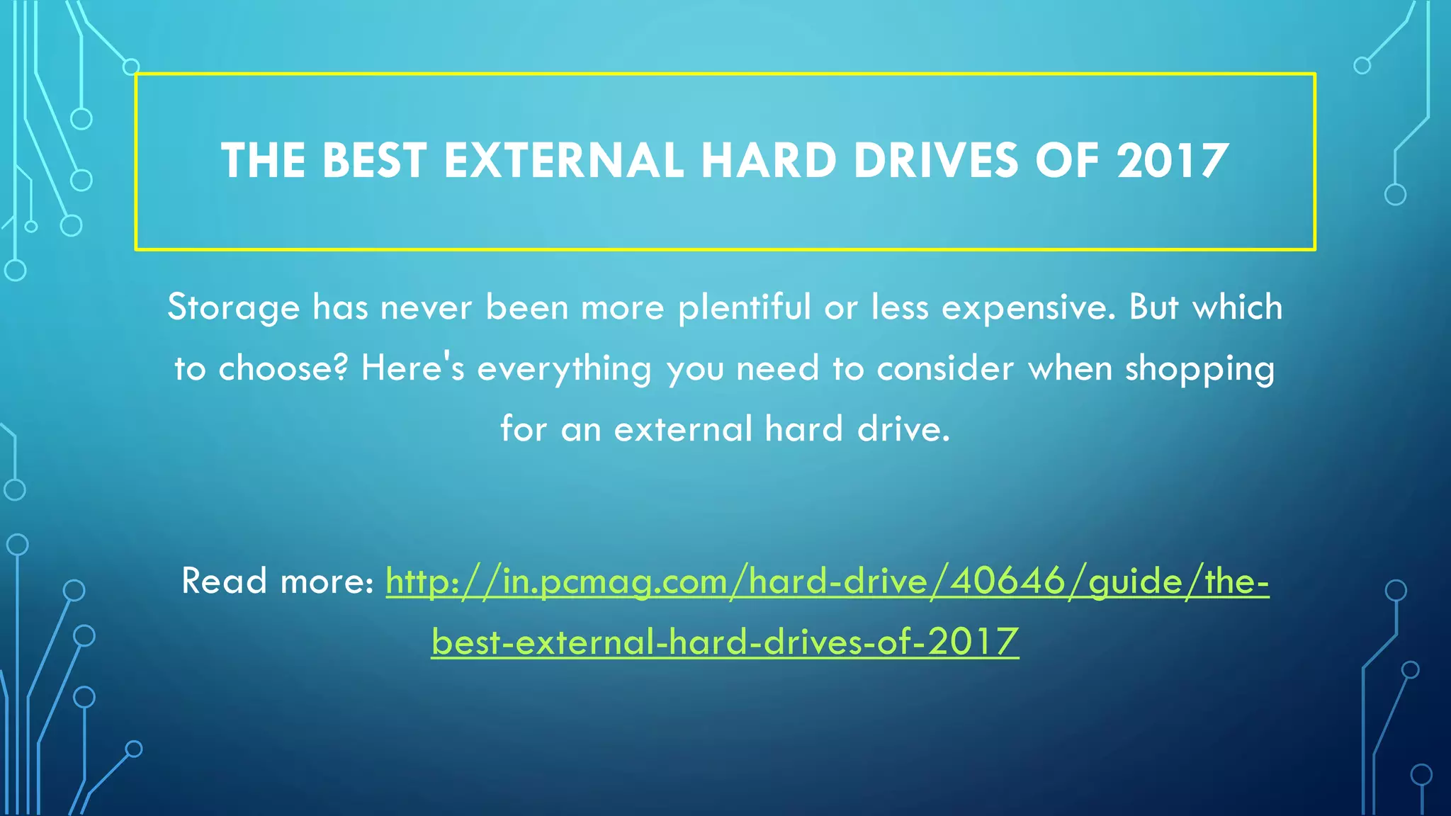 THE BEST EXTERNAL HARD DRIVES OF 2017
Storage has never been more plentiful or less expensive. But which
to choose? Here's everything you need to consider when shopping
for an external hard drive.
Read more: http://in.pcmag.com/hard-drive/40646/guide/the-
best-external-hard-drives-of-2017
 