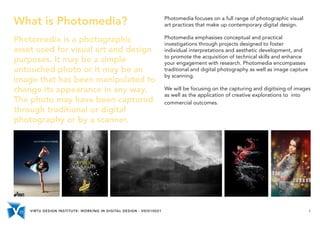 VIRTU DESIGN INSTITUTE: WORKING IN DIGITAL DESIGN - VDIS10021 4
What is Photomedia?
Photomedia is a photographic
asset used for visual art and design
purposes. It may be a simple
untouched photo or it may be an
image that has been manipulated to
change its appearance in any way.
The photo may have been captured
through traditional or digital
photography or by a scanner.
Photomedia focuses on a full range of photographic visual
art practices that make up contemporary digital design.
Photomedia emphasises conceptual and practical
investigations through projects designed to foster
individual interpretations and aesthetic development, and
to promote the acquisition of technical skills and enhance
your engagement with research. Photomedia encompasses
traditional and digital photography as well as image capture
by scanning.
We will be focusing on the capturing and digitising of images
as well as the application of creative explorations to into
commercial outcomes.
 
