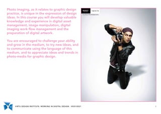 VIRTU DESIGN INSTITUTE: WORKING IN DIGITAL DESIGN - VDIS10021 5
Photo imaging, as it relates to graphic design
practice, is unique in the expression of design
ideas. In this course you will develop valuable
knowledge and experience in digital asset
management, image manipulation, digital
imaging work flow management and the
preparation of digital artwork.
You are encouraged to challenge your ability
and grow in the medium, to try new ideas, and
to communicate using the language of this
medium, and to appreciate ideas and trends in
photo-media for graphic design.
 