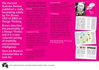 VIRTU DESIGN INSTITUTE: ADVANCED GRAPHIC DESIGN STUDIO - VDIS10022 11 
The Harvard 
Business Review 
published a really 
fascinating article 
by Tim Brown, 
CEO of IDEO on 
Design Thinking. 
Brown describes 
the personality of 
a Design Thinker, 
and it is a very 
coherent joining 
of creativity 
and emotional 
intelligence. 
Here are Brown’s 
characteristics to 
look for: 
A Design Thinkers 
Personality Profile. 
Empathy. They can imagine the 
world from multiple perspectives— 
those of colleagues, clients, end 
users, and customers (current and 
prospective). By taking a “people 
ﬁrst” approach, design thinkers 
can imagine solutions that are 
inherently desirable and meet 
explicit or latent needs. Great 
design thinkers observe the world 
in minute detail. They notice things 
that others do not and use their 
insights to inspire innovation. 
Integrative thinking. They not only 
rely on analytical processes (those 
that produce either/or choices) 
but also exhibit the ability to see 
all of the salient—and sometimes 
contradictory— aspects of a 
confounding problem and create 
novel solutions that go beyond and 
dramatically improve on existing 
alternatives. 
Optimism. They assume that 
no matter how challenging the 
constraints of a given problem, 
at least one potential solution 
is better than the existing 
alternatives. 
Experimentalism. Signiﬁcant 
innovations don’t come from 
incremental tweaks. Design thinkers 
pose questions and explore 
constraints in creative ways that 
proceed in entirely new directions. 
Collaboration. The increasing 
complexity of products, services, 
and experiences has replaced the 
myth of the lone creative genius 
with the reality of the enthusiastic 
interdisciplinary collaborator. 
The best design thinkers don’t 
simply work alongside other 
disciplines; many of them have 
signiﬁcant experience in more 
than one. At IDEO we employ 
people who are engineers and 
marketers, anthropologists and 
industrial designers, architects and 
psychologists. 
Read the full article: PDF located 
in the Resources Tab. 
 