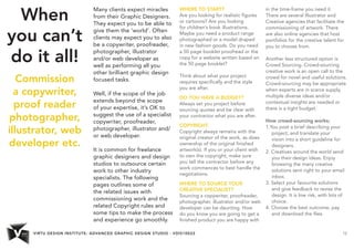 VIRTU DESIGN INSTITUTE: ADVANCED GRAPHIC DESIGN STUDIO - VDIS10022 12 
When 
you can’t 
do it all! 
Commission 
a copywriter, 
proof reader 
photographer, 
illustrator, web 
developer etc. 
Many clients expect miracles 
from their Graphic Designers. 
They expect you to be able to 
give them the ‘world’. Often 
clients may expect you to also 
be a copywriter, proofreader, 
photographer, illustrator 
and/or web developer as 
well as performing all you 
other brilliant graphic design 
focused tasks. 
Well, if the scope of the job 
extends beyond the scope 
of your expertise, it’s OK to 
suggest the use of a specialist 
copywriter, proofreader, 
photographer, illustrator and/ 
or web developer. 
It is common for freelance 
graphic designers and design 
studios to outsource certain 
work to other industry 
specialists. The following 
pages outlines some of 
the related issues with 
commissioning work and the 
related Copyright rules and 
some tips to make the process 
and experience go smoothly. 
WHERE TO START? 
Are you looking for realistic figures 
or cartoons? Are you looking 
for children’s book illustrations. 
Maybe you need a product range 
photographed or a model draped 
in new fashion goods. Do you need 
a 50 page booklet proofread or the 
copy for a website written based on 
the 50 page booklet? 
Think about what your project 
requires specifically and the style 
you are after. 
DO YOU HAVE A BUDGET? 
Always set you project before 
sourcing quotes and be clear with 
your contractor what you are after. 
COPYRIGHT. 
Copyright always remains with the 
original creator of the work, as does 
ownership of the original finished 
artwork(s). If you or your client wish 
to own the copyright, make sure 
you tell the contractor before any 
work commences to best handle the 
negotiations. 
WHERE TO SOURCE YOUR 
CREATIVE SPECIALIST? 
Sourcing a copywriter, proofreader, 
photographer, illustrator and/or web 
developer can be daunting. How 
do you know you are going to get a 
finished product you are happy with 
in the time-frame you need it. 
There are several Illustrator and 
Creative agencies that facilitate the 
commissioning of artwork. There 
are also online agencies that host 
portfolios for the creative talent for 
you to choose from. 
Another less structured option is 
Crowd Sourcing. Crowd-sourcing 
creative work is an open call to the 
crowd for novel and useful solutions. 
Crowd-sourcing may be appropriate 
when experts are in scarce supply, 
multiple diverse ideas and/or 
contextual insights are needed or 
there is a tight budget. 
How crowd-sourcing works; 
1.You post a brief describing your 
project, and translate your 
vision into a short guideline for 
designers. 
2. Creatives around the world send 
you their design ideas. Enjoy 
browsing the many creative 
solutions sent right to your email 
inbox. 
3. Select your favourite solutions 
and give feedback to revise the 
design. It is low risk, with lots of 
choice. 
4. Choose the best outcome, pay 
and download the files. 
 