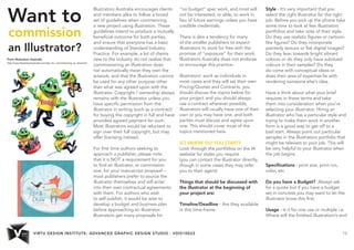 VIRTU DESIGN INSTITUTE: ADVANCED GRAPHIC DESIGN STUDIO - VDIS10022 13 
Want to 
commission 
an Illustrator? 
From Illustrators Australia 
http://www.illustratorsaustralia.com/tips_for_commissioning_an_illustrator 
Illustrators Australia encourages clients 
and members alike to follow a broad 
set of guidelines when commencing 
a new project using illustration. These 
guidelines intend to produce a mutually 
beneficial outcome for both parties, 
and ensure that everyone has a basic 
understanding of Standard Industry 
Practice. For example, a lot of clients 
new to the industry do not realise that 
commissioning an illustration does 
not automatically mean they own the 
artwork, and that the illustration cannot 
be used for any other purpose other 
than what was agreed upon with the 
illustrator. Copyright / ownership always 
remains with the illustrator unless you 
have specific permission from the 
illustrator in writing (such as a contract) 
for buying the copyright in full and have 
provided agreed payment for such. 
Most illustrators would be reluctant to 
sign over their full copyright, but may 
offer licensing instead. 
For first time authors seeking to 
approach a publisher, please note 
that it is NOT a requirement for you 
to find an illustrator, or commission 
one, for your manuscript proposal – 
most publishers prefer to source the 
illustrator themselves and will enter 
into their own contractual agreements 
with them. For authors who wish 
to self publish, it would be wise to 
develop a budget and business plan 
before approaching an illustrator. 
Illustrators get many proposals for 
“no budget” spec work, and most will 
not be interested, or able, to work in 
lieu of future earnings unless you have 
credible credentials. 
There is also a tendency for many 
of the smaller publishers to expect 
illustrators to work for free with the 
promise of “exposure” for their work. 
Illustrators Australia does not endorse 
or encourage this practice. 
Illustrators’ work as individuals in 
most cases and they will set their own 
Pricing/Quotes and Contracts, you 
should discuss the topics below for 
your project and you should always 
use a contract wherever possible, 
illustrators will usually have one of their 
own or you may have one, and both 
parties must discuss and agree upon 
one. This should cover most of the 
topics mentioned here. 
SO WHERE DO YOU START? 
Look through the portfolios on the IA 
website for styles you require 
(you can contact the illustrator directly, 
though in some cases they may refer 
you to their agent). 
Things that should be discussed with 
the illustrator at the beginning of 
your project are: 
Timeline/Deadline - Are they available 
in this time-frame 
Style - It’s very important that you 
select the right illustrator for the right 
job. Before you pick up the phone take 
some time to look at few illustrators 
portfolios and take note of their style. 
Do they use realistic figures or cartoon-like 
figures? Do they incorporate 
painterly texture or flat digital images? 
Do they lean towards bright vibrant 
colours or do they only have subdued 
colours in their samples? Do they 
do come with conceptual ideas or 
does their area of expertise lie with 
rendering someone else’s idea. 
Have a think about what your brief 
requires in these terms and take 
them into consideration when you’re 
selecting your illustrator. Hiring an 
illustrator who has a particular style and 
trying to make them work in another 
form is a good way to get off to a 
bad start. Always point out particular 
samples in the illustrators portfolio that 
might be relevant to your job. This will 
be very helpful to your illustrator when 
the job begins. 
Specifications - print size, print run, 
color, etc 
Do you have a Budget? Always ask 
for a quote but if you have a budget 
set in concrete you may want to let the 
illustrator know this first. 
Usage - Is it for one use or multiple i.e. 
Where will the finished illustration/s end 
 