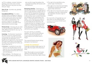 VIRTU DESIGN INSTITUTE: ADVANCED GRAPHIC DESIGN STUDIO - VDIS10022 14 
up? On a website, a poster, brochure, 
greeting card, book cover or all of 
these? Illustrators may work out their 
fees per usage. 
Area of use - Australia only, globally, 
Europe etc 
Cancellation/Kill fees - If a client 
cancels a work in progress or rejects a 
finished artwork for reasons unrelated 
to the artist’s performance, the artist 
has a right to compensation. The 
amount is based on the stage at 
which the project is canceled. To be 
determined at contract stage. 
Period of Use - How long do you want 
to use the illustration? Illustrators can 
offer different licenses for use, e.g. 12 
months, 2 years 
Licensing – the illustrator may license 
the work to you for a period of time 
and purpose for a fee (the ownership 
remains with the illustrator), it is a 
legally bound agreement, once expired 
the rights revert back to the illustrator 
and they may re-license for further use 
should they wish to. 
• Exclusive - Is exclusive to you (one 
party) to use the illustration for the 
ways set out in the original agreement 
(the copyright/ownership still remains 
with the illustrator 
• Non exclusive - The illustrator can 
license out to others as well as you 
plus use the image themselves (the 
copyright/ownership still remains with 
the illustrator) 
Reviewing sketches - Depending on 
how the artist works, it is usually best to 
ask for rough sketches to begin with, to 
ensure that the assignment progresses 
to your requirements. It is a good idea 
to discuss how many rounds of sketches 
are included in the quote before you 
begin – most illustrators are happy to 
provide one or two alterations, but it 
is reasonable that the illustrator will 
charge extra fees for changes (in some 
cases) if it is beyond the original brief. 
Make sure you have left enough time 
for the illustrator to make any changes 
well before your deadline. 
Try not to ask for an unrealistic 
deadline, you will not have sufficient 
time to review the progression of 
roughs before the finished work is 
begun 
The original finished artwork always 
belongs to the illustrator! 
A WORD ON COPYRIGHT 
Copyright and Moral rights lasts for 70 
years after the death of the illustrator/ 
artist. 
Note: Moral rights are personal rights 
relating to the illustrators reputation, 
they cannot be sold, these rights include: 
• The right to be identified as the 
author (right of attribution) 
• The right not to have the work falsely 
identified as someone else’s (right 
against false attribution) 
• The right not to have the work used in 
a derogatory way that is detrimental 
the reputation of author (right of 
integrity) 
For more info on Copyright you can 
also check out the following links: 
www.ag.gov.au/www/agd/agd.nsf/Page/Copyright 
www.copyright.org.au 
 