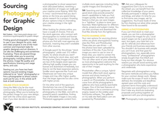 VIRTU DESIGN INSTITUTE: ADVANCED GRAPHIC DESIGN STUDIO - VDIS10022 15 
Sourcing 
Photography 
for Graphic 
Design 
Nat Coalson - http://www.graphicdesign.com/ 
article/sourcing-photography-for-graphic-design/ 
Finding good photographic imagery 
to use in your designs for print, web 
and video projects is one of the most 
common and important tasks for 
graphic designers and art directors. It 
can also be challenging and sometimes 
frustrating. There are several things 
to consider when you’re sourcing 
photography, including where to get 
the photos, image file quality and 
specifications, licensing and usage 
terms, and cost. 
Starting out, you have two basic 
options: buy pre-existing images 
(referred to as “stock” photography) or 
hire a photographer to shoot custom 
work just for you. In this article we’ll 
look at both scenarios. 
ONLINE STOCK SOURCES 
Using the Web is by far the most 
common way to find and purchase 
photography. When you’re looking for 
the perfect image for your new design, 
start with the online stock agencies. 
Even if you later decide to contract 
a photographer to shoot assignment 
work (discussed below), reviewing a 
wide selection of images can really get 
your creative juices flowing. With this 
in mind, I recommend that you don’t 
skimp on the time you spend doing 
photo research for a project. Knowing 
all your options is key to channeling 
your creative energy in the right 
direction. 
When looking for photos online, you 
have a couple of choices. First are 
the stock agencies, who contract with 
photographers to market and license 
their images for a commission. Usually, 
photos you find with most agencies are 
exclusive, meaning they aren’t available 
from other sources. 
A Google search for the phrase “stock 
photography” yields over 312 million 
results. So where should you start? 
When looking for stock sites, start with 
the big ones. Getty Images and Corbis 
are two of the largest stock agencies 
offering high quality images you can 
license and download immediately, but 
they’re not the least expensive options. 
Smaller stock agencies like Trunk and 
Glasshouse can have very unique 
images and may offer higher quality 
than the larger agencies but also come 
with higher prices. 
On the other end of the spectrum, 
iStockphoto has one of the largest 
libraries of microstock (low cost) 
photography on the Web, and with its 
powerful search capabilities, finding 
lots of affordable images is very easy. 
Thinkstock aggregates content from 
multiple stock agencies including Getty, 
Jupiter Images and iStockphoto. 
TIP: Searching and Lightboxes – All 
good stock sites provide powerful 
search capabilities to help you find 
images quickly. Another very useful 
feature is that you can save images 
to a “lightbox” (a place to store your 
favorites). Make lightboxes for different 
clients, projects and subject matter. You 
can then purchase and download the 
final files directly from the lightboxes. 
PHOTO SHARING SITES 
Your next options for sourcing photos 
online are photo sharing/photo hosting 
sites like Flickr and Photobucket. 
These sites are user-driven — all 
the photos have been uploaded by 
members of the site. If you find an 
image you want to use on one of 
these sites, you need to contact the 
photographer and negotiate directly. 
This can often work to your advantage, 
as most photographers welcome the 
opportunity to be paid anything for the 
use of their images. 
Photoshelter offers a unique, hybrid 
model that offers both stock agency 
services and photo hosting for 
photographers. When you perform 
a search on Photoshelter, the results 
come from all the photographer’s 
galleries who have publicly searchable 
images. One of the best features of 
Photoshelter is the e-commerce pricing 
engine, based on the widely-used 
fotoQuote software. The galleries 
on my web site NatCoalson.com are 
powered by Photoshelter. 
TIP: Ask your colleagues for 
suggestions! Don’t try to re-invent 
the wheel: you can benefit from the 
collective knowledge of your peers. 
Actively participate in design forums 
and blogs, and when it’s time for you 
to find some new images, ask for 
suggestions. You’ll save loads of time 
by first checking out what other people 
have found to be successful. 
HIRING A PHOTOGRAPHER 
If you can’t find stock to meet your 
needs, you can hire a photographer 
to produce the images for you. Local 
search pages can be a good place to 
start, but again, your best bet is to 
ask for referrals and references from 
your friends and business associates. 
You shouldn’t do business with people 
you can’t trust, and that goes for 
photographers, too, especially since 
many “professional” photographers 
simply bought their first DSLR and 
hung out their shingle. For obvious 
reasons you should avoid working with 
a photographer who lacks experience 
and credentials. 
Negotiate with photographers using 
the same methods and ethics you follow 
for your contract design work. Always 
make sure the scope of work is clearly 
defined, the timetable and deadlines 
agreed upon and the costs and 
payment terms thoroughly understood. 
And make sure everything is in writing! 
Don’t take any shortcuts evaluating 
proposals and putting together an 
agreement with your photographer. 
TIP: Photography trade organizations 
 