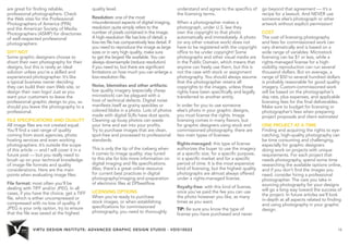 VIRTU DESIGN INSTITUTE: ADVANCED GRAPHIC DESIGN STUDIO - VDIS10022 16 
are great for finding reliable, 
professional photographers. Check 
the Web sites for the Professional 
Photographers of America (PPA) 
and the American Society of Media 
Photographers (ASMP) for directories 
of well-respected professional 
photographers. 
DIY? NOT 
Some graphic designers choose to 
shoot their own photography for their 
designs, but this is rarely an ideal 
solution unless you’re a skilled and 
experienced photographer. It’s like 
a typical business owner deciding 
they can build their own Web site, or 
design their own logo! Just as you 
want your customers to leave the 
professional graphic design to you, so 
should you leave the photography to a 
professional. 
FILE SPECIFICATIONS AND QUALITY 
All image files are not created equal. 
You’ll find a vast range of quality 
coming from stock agencies, photo 
hosting services and even working 
photographers. It’s outside the scope 
of this article — and I will cover it in a 
future post — but you really need to 
brush up on your technical knowledge 
of image file formats and quality 
considerations. Here are the main 
points when evaluating image files: 
File format: most often you’ll be 
dealing with TIFF and/or JPEG. In all 
cases, if you have the choice, get a TIFF 
file, which is either uncompressed or 
compressed with no loss of quality. If 
JPEG is your only option, try to ensure 
that the file was saved at the highest 
quality level. 
Resolution: one of the most 
misunderstood aspects of digital imaging, 
resolution quite simply refers to the 
number of pixels contained in the image. 
A high-resolution file has lots of detail; a 
low-res file has comparatively less detail. If 
you need to reproduce the image as large 
sizes or in very high quality, make sure 
to get the largest file available. You can 
always downsample (reduce resolution) 
if you need to, but there are significant 
limitations on how much you can enlarge a 
low-resolution file. 
Noise, blemishes and other artifacts: 
low quality imagery (especially cheap 
microstock) can be plagued with a 
host of technical defects. Digital noise 
manifests itself as grainy speckles or 
colored blobs in a photo. Lots of photos 
made with digital SLRs have dust spots. 
Cleaning up lousy photos can waste 
your time and eat into your profits. 
Try to purchase images that are clean, 
spot-free and processed to professional 
standards. 
This is only the tip of the iceberg when 
it comes to image quality; stay tuned 
to this site for lots more information on 
digital imaging and file specifications. 
Also, there’s a great online resource 
for current best practices in digital 
photography/imaging and preparation 
of electronic files at DPbestflow. 
LICENSING OPTIONS 
When you’re ready to purchase 
stock images, or when establishing 
specifications for commissioned 
photography, you need to thoroughly 
understand and agree to the specifics of 
the licensing terms. 
When a photographer makes a 
photograph, under U.S. law they 
own the copyright to that photo 
automatically and immediately. A photo 
(or any other creative work) does not 
have to be registered with the copyright 
office to be under copyright! Some 
photographs and other visual media are 
in the Public Domain, which means that 
anyone can freely use them, but this is 
not the case with stock or assignment 
photography. You should always assume 
that the photographer retains all 
copyrights to the images, unless those 
rights have been specifically and legally 
transferred to another entity. 
In order for you to use someone 
else’s photo in your graphic designs, 
you must license the rights. Image 
licensing comes in many flavors, but 
for graphic designers using stock and 
commissioned photography, there are 
two main types of licenses: 
Rights-managed: this type of license 
authorizes the buyer to use the imagery 
at a specific size, for a specific purpose, 
in a specific market and for a specific 
period of time. It is the most expensive 
kind of licensing, but the highest quality 
photographs are almost always offered 
under a rights-managed license. 
Royalty-free: with this kind of license, 
once you’ve paid the fee you can use 
the photo however you like, as many 
times as you want. 
TIP: Be sure you know the type of 
license you have purchased and never 
go beyond that agreement — it’s a 
recipe for a lawsuit. And NEVER use 
someone else’s photograph or other 
artwork without explicit permission! 
COST 
The cost of licensing photography 
and fees for commissioned work can 
vary dramatically and is based on a 
wide range of variables. Microstock 
licensing can be $1 or less, while a 
rights-managed license for a high-visibility 
reproduction can run several 
thousand dollars. But on average, a 
range of $50 to several hundred dollars 
is probably reasonable for good quality 
imagery. Custom-commissioned work 
will be based on the photographer’s 
day rate, plus expenses, and applicable 
licensing fees for the final deliverables. 
Make sure to budget for licensing or 
photographer’s fees when preparing 
project proposals and client estimates! 
ONE PROJECT AT A TIME 
Finding and acquiring the rights to eye-catching, 
high-quality photography can 
be time consuming and challenging, 
especially for graphic designers 
doing work on projects with unique 
requirements. For each project that 
needs photography, spend some time 
researching the available options online, 
and if you don’t find the images you 
need, consider hiring a professional 
photographer. The care you take in 
sourcing photography for your designs 
will go a long way toward the success of 
the project. In future articles we’ll look 
in-depth at all aspects related to finding 
and using photography in your graphic 
design. 
