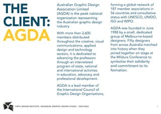 VIRTU DESIGN INSTITUTE: ADVANCED GRAPHIC DESIGN STUDIO - VDIS10022 3 
THE 
CLIENT: 
AGDA 
Australian Graphic Design 
Association Limited 
(AGDA) is the peak national 
organization representing 
the Australian graphic design 
industry. 
With more than 2,600 
members distributed 
throughout the creative, visual 
communications, applied 
design and technology 
sectors, it is dedicated to 
advancing the profession 
through an interrelated 
program of state, national 
and international activities 
in education, advocacy and 
professional development. 
AGDA is a lead member of 
the International Council of 
Graphic Design Organisations, 
forming a global network of 
187 member associations in 
56 countries and consultative 
status with UNESCO, UNIDO, 
ISO and WIPO. 
AGDA was founded in June 
1988 by a small, dedicated 
group of Melbourne-based 
designers. Fifty designers 
from across Australia marched 
into history when they 
joined together on stage at 
the Mildura Conference to 
symbolise their solidarity 
and commitment to its 
formation. 
 