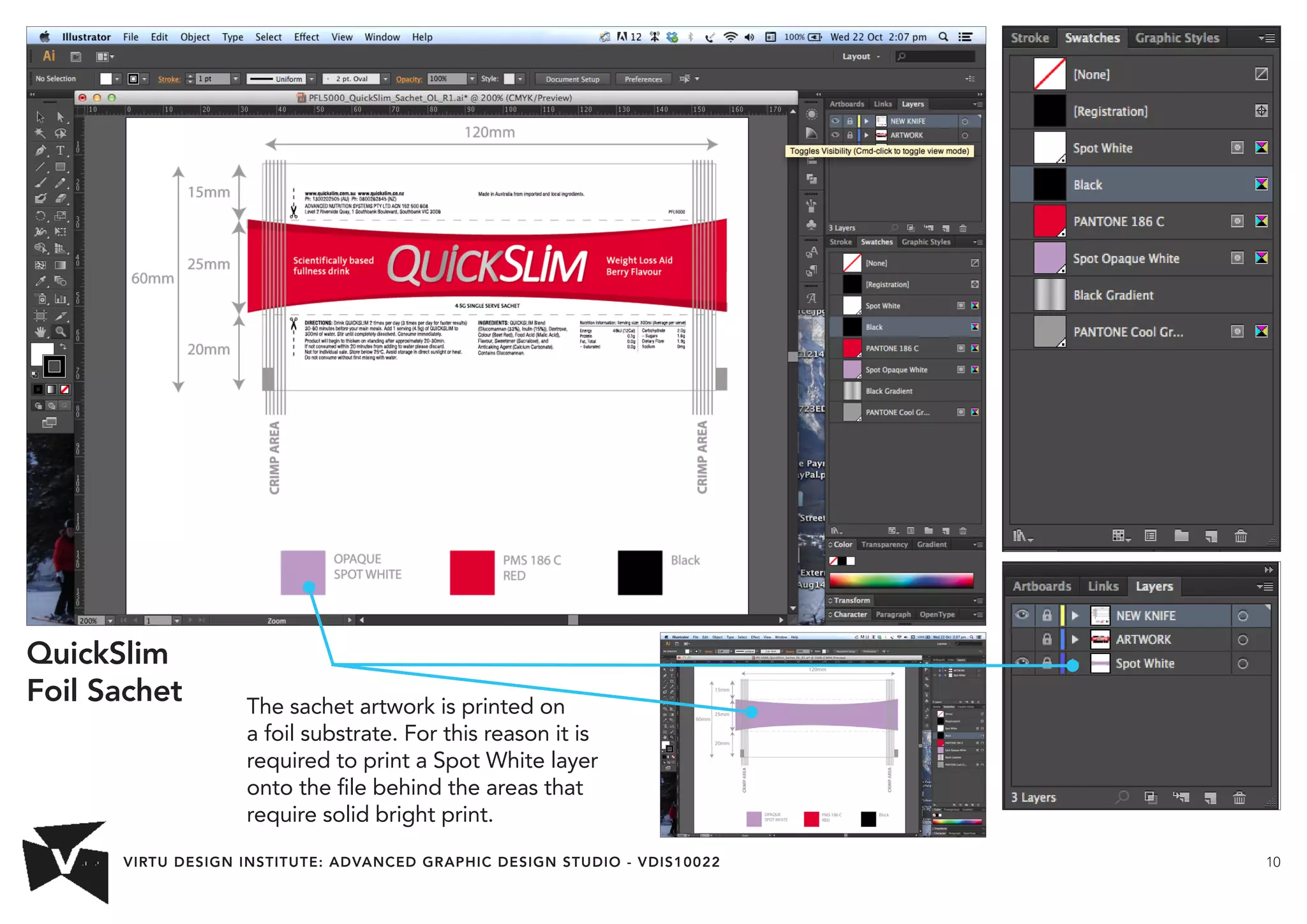 VIRTU DESIGN INSTITUTE: ADVANCED GRAPHIC DESIGN STUDIO - VDIS10022 10 
The sachet artwork is printed on 
a foil substrate. For this reason it is 
required to print a Spot White layer 
onto the file behind the areas that 
require solid bright print. 
QuickSlim 
Foil Sachet 
 