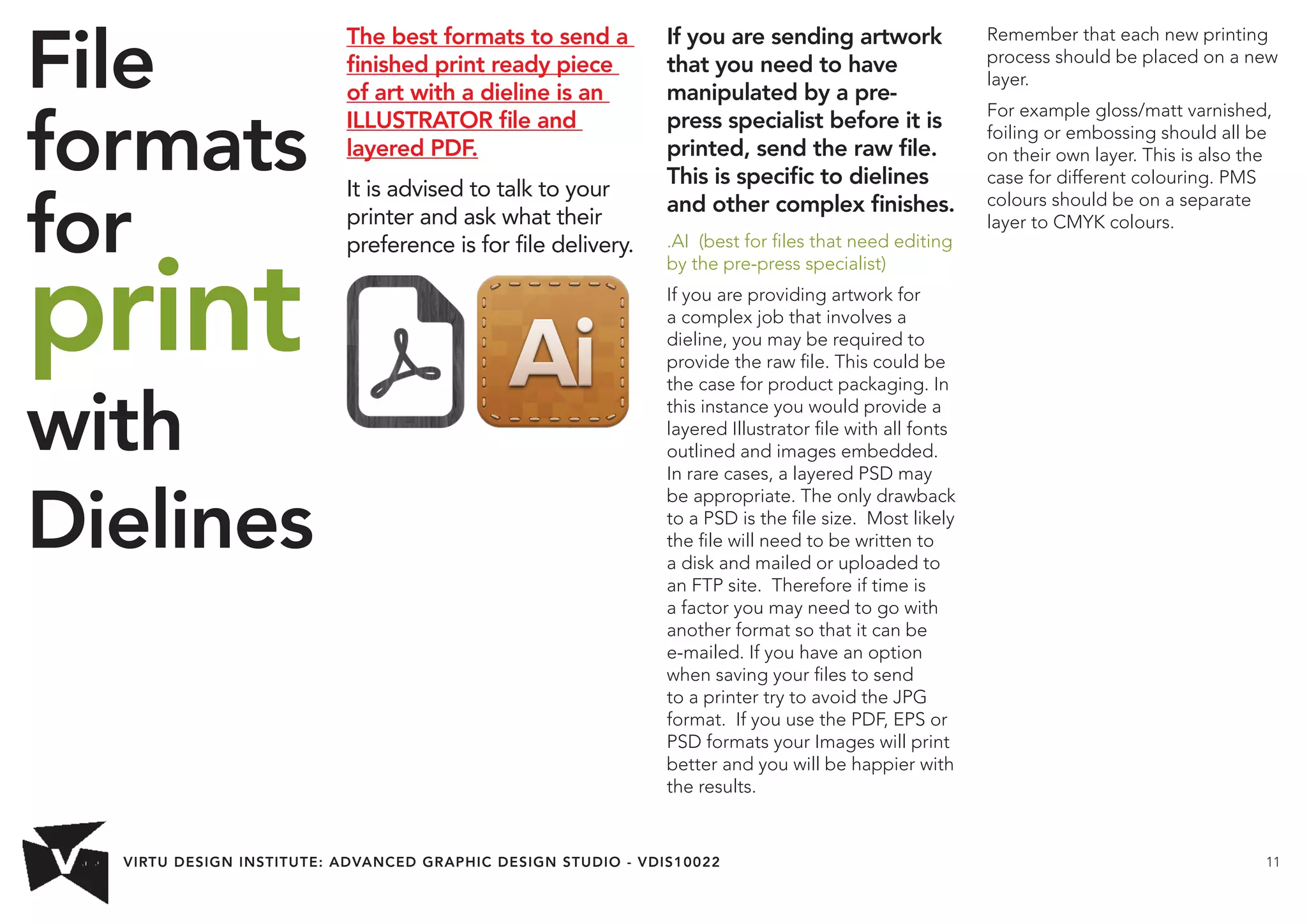 VIRTU DESIGN INSTITUTE: ADVANCED GRAPHIC DESIGN STUDIO - VDIS10022 11 
File 
formats 
for 
print 
with 
Dielines 
The best formats to send a 
finished print ready piece 
of art with a dieline is an 
ILLUSTRATOR file and 
layered PDF. 
It is advised to talk to your 
printer and ask what their 
preference is for file delivery. 
If you are sending artwork 
that you need to have 
manipulated by a pre-press 
specialist before it is 
printed, send the raw file. 
This is specific to dielines 
and other complex finishes. 
.AI (best for files that need editing 
by the pre-press specialist) 
If you are providing artwork for 
a complex job that involves a 
dieline, you may be required to 
provide the raw file. This could be 
the case for product packaging. In 
this instance you would provide a 
layered Illustrator file with all fonts 
outlined and images embedded. 
In rare cases, a layered PSD may 
be appropriate. The only drawback 
to a PSD is the file size. Most likely 
the file will need to be written to 
a disk and mailed or uploaded to 
an FTP site. Therefore if time is 
a factor you may need to go with 
another format so that it can be 
e-mailed. If you have an option 
when saving your files to send 
to a printer try to avoid the JPG 
format. If you use the PDF, EPS or 
PSD formats your Images will print 
better and you will be happier with 
the results. 
Remember that each new printing 
process should be placed on a new 
layer. 
For example gloss/matt varnished, 
foiling or embossing should all be 
on their own layer. This is also the 
case for different colouring. PMS 
colours should be on a separate 
layer to CMYK colours. 
 