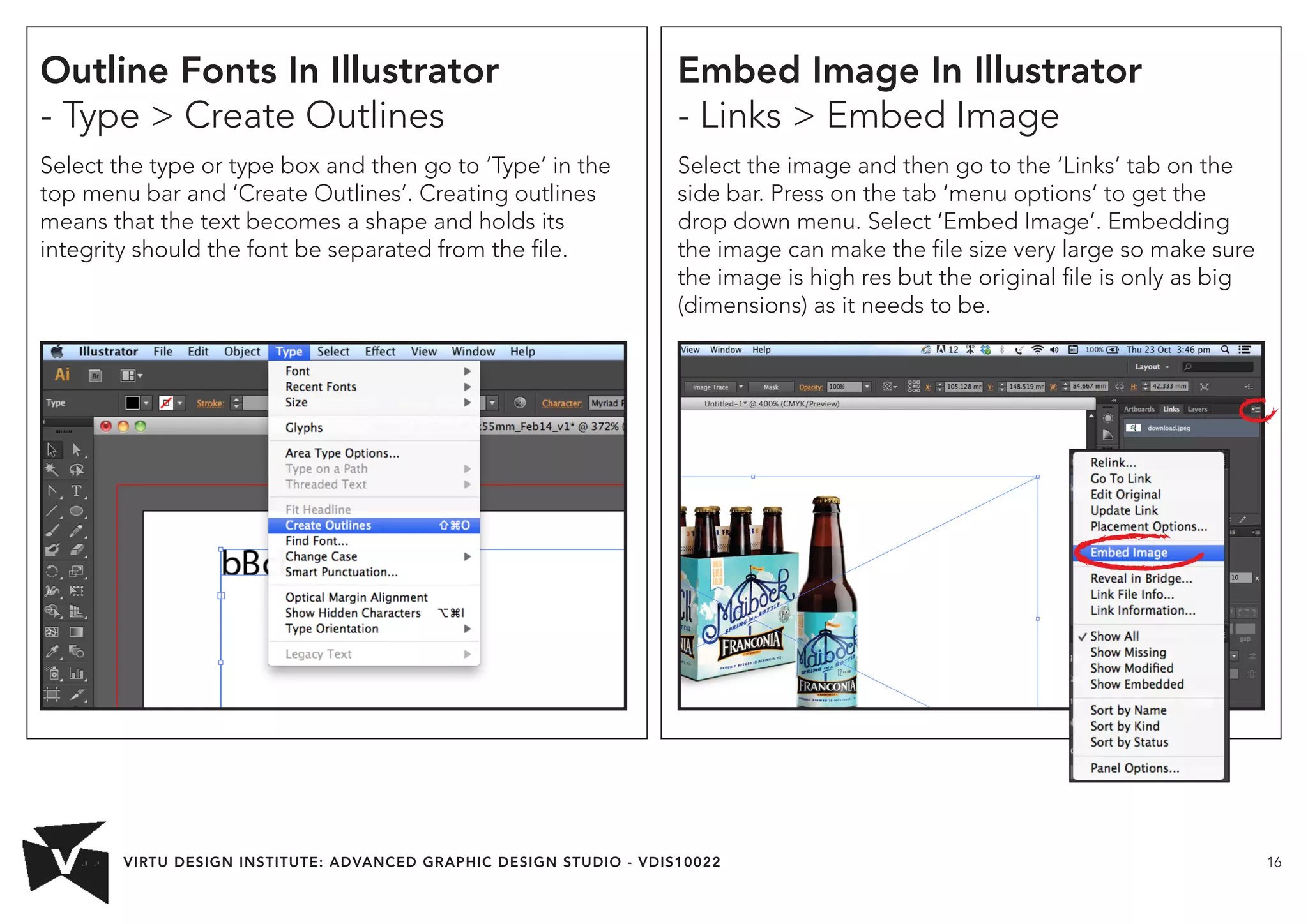VIRTU DESIGN INSTITUTE: ADVANCED GRAPHIC DESIGN STUDIO - VDIS10022 16 
Outline Fonts In Illustrator 
- Type  Create Outlines 
Select the type or type box and then go to ‘Type’ in the 
top menu bar and ‘Create Outlines’. Creating outlines 
means that the text becomes a shape and holds its 
integrity should the font be separated from the file. 
Embed Image In Illustrator 
- Links  Embed Image 
Select the image and then go to the ‘Links’ tab on the 
side bar. Press on the tab ‘menu options’ to get the 
drop down menu. Select ‘Embed Image’. Embedding 
the image can make the file size very large so make sure 
the image is high res but the original file is only as big 
(dimensions) as it needs to be. 
 
