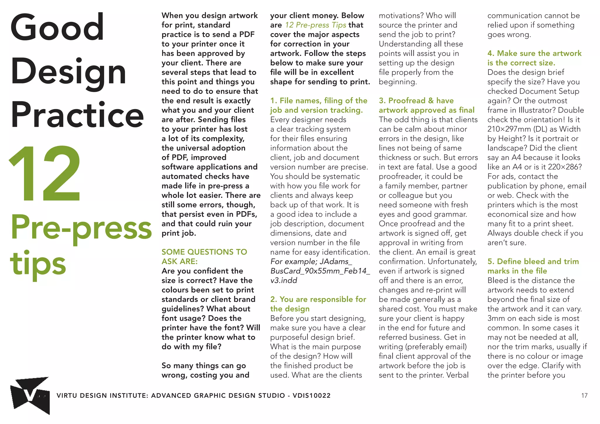 VIRTU DESIGN INSTITUTE: ADVANCED GRAPHIC DESIGN STUDIO - VDIS10022 17 
When you design artwork 
for print, standard 
practice is to send a PDF 
to your printer once it 
has been approved by 
your client. There are 
several steps that lead to 
this point and things you 
need to do to ensure that 
the end result is exactly 
what you and your client 
are after. Sending files 
to your printer has lost 
a lot of its complexity, 
the universal adoption 
of PDF, improved 
software applications and 
automated checks have 
made life in pre-press a 
whole lot easier. There are 
still some errors, though, 
that persist even in PDFs, 
and that could ruin your 
print job. 
SOME QUESTIONS TO 
ASK ARE: 
Are you confident the 
size is correct? Have the 
colours been set to print 
standards or client brand 
guidelines? What about 
font usage? Does the 
printer have the font? Will 
the printer know what to 
do with my file? 
So many things can go 
wrong, costing you and 
your client money. Below 
are 12 Pre-press Tips that 
cover the major aspects 
for correction in your 
artwork. Follow the steps 
below to make sure your 
file will be in excellent 
shape for sending to print. 
1. File names, filing of the 
job and version tracking. 
Every designer needs 
a clear tracking system 
for their files ensuring 
information about the 
client, job and document 
version number are precise. 
You should be systematic 
with how you file work for 
clients and always keep 
back up of that work. It is 
a good idea to include a 
job description, document 
dimensions, date and 
version number in the file 
name for easy identification. 
For example; JAdams_ 
BusCard_90x55mm_Feb14_ 
v3.indd 
2. You are responsible for 
the design 
Before you start designing, 
make sure you have a clear 
purposeful design brief. 
What is the main purpose 
of the design? How will 
the finished product be 
used. What are the clients 
motivations? Who will 
source the printer and 
send the job to print? 
Understanding all these 
points will assist you in 
setting up the design 
file properly from the 
beginning. 
3. Proofread  have 
artwork approved as final 
The odd thing is that clients 
can be calm about minor 
errors in the design, like 
lines not being of same 
thickness or such. But errors 
in text are fatal. Use a good 
proofreader, it could be 
a family member, partner 
or colleague but you 
need someone with fresh 
eyes and good grammar. 
Once proofread and the 
artwork is signed off, get 
approval in writing from 
the client. An email is great 
confirmation. Unfortunately, 
even if artwork is signed 
off and there is an error, 
changes and re-print will 
be made generally as a 
shared cost. You must make 
sure your client is happy 
in the end for future and 
referred business. Get in 
writing (preferably email) 
final client approval of the 
artwork before the job is 
sent to the printer. Verbal 
communication cannot be 
relied upon if something 
goes wrong. 
4. Make sure the artwork 
is the correct size. 
Does the design brief 
specify the size? Have you 
checked Document Setup 
again? Or the outmost 
frame in Illustrator? Double 
check the orientation! Is it 
210×297mm (DL) as Width 
by Height? Is it portrait or 
landscape? Did the client 
say an A4 because it looks 
like an A4 or is it 220×286? 
For ads, contact the 
publication by phone, email 
or web. Check with the 
printers which is the most 
economical size and how 
many fit to a print sheet. 
Always double check if you 
aren’t sure. 
5. Define bleed and trim 
marks in the file 
Bleed is the distance the 
artwork needs to extend 
beyond the final size of 
the artwork and it can vary. 
3mm on each side is most 
common. In some cases it 
may not be needed at all, 
nor the trim marks, usually if 
there is no colour or image 
over the edge. Clarify with 
the printer before you 
Good 
Design 
Practice 
12 
Pre-press 
tips 
 