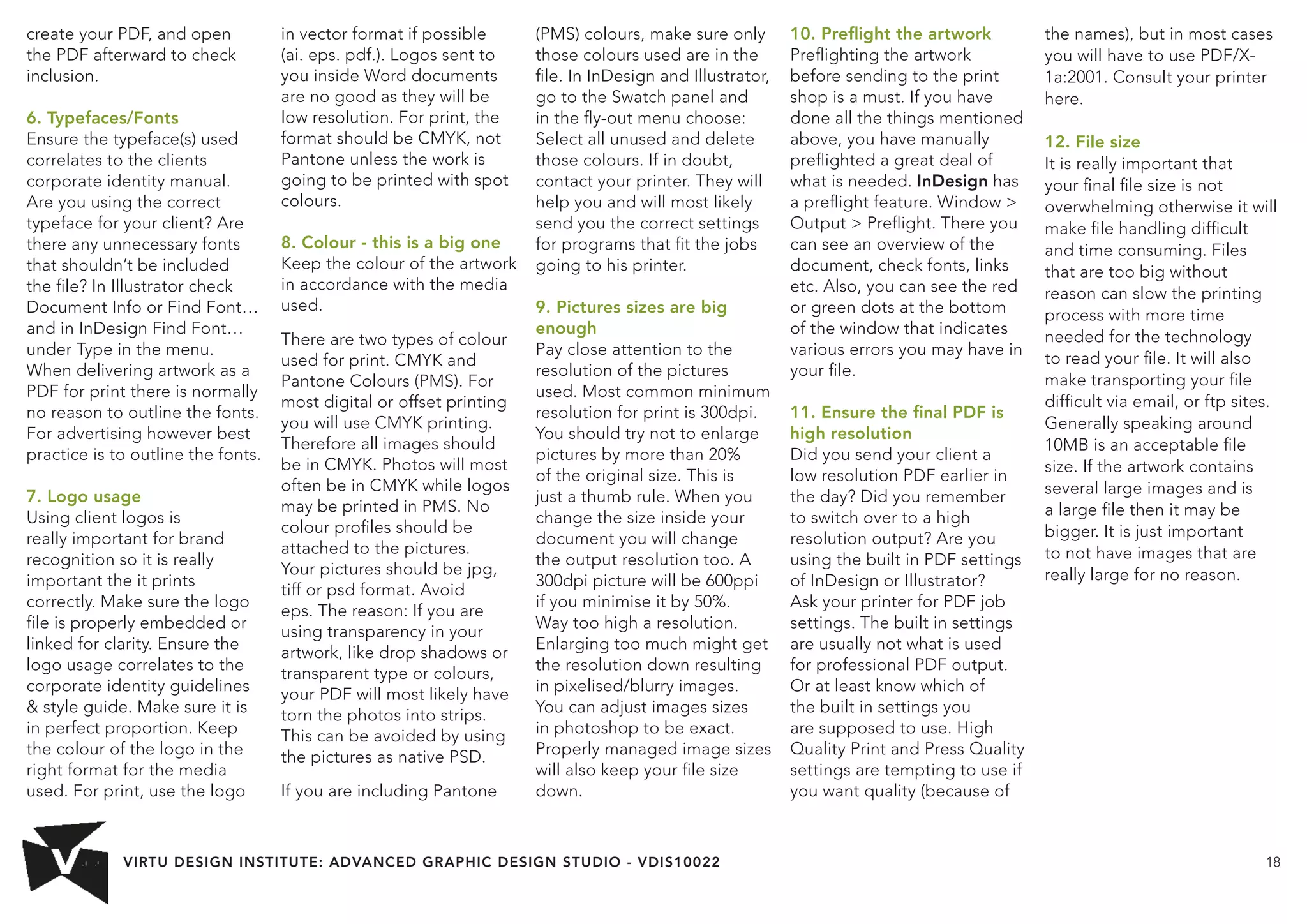 VIRTU DESIGN INSTITUTE: ADVANCED GRAPHIC DESIGN STUDIO - VDIS10022 18 
create your PDF, and open 
the PDF afterward to check 
inclusion. 
6. Typefaces/Fonts 
Ensure the typeface(s) used 
correlates to the clients 
corporate identity manual. 
Are you using the correct 
typeface for your client? Are 
there any unnecessary fonts 
that shouldn’t be included 
the file? In Illustrator check 
Document Info or Find Font… 
and in InDesign Find Font… 
under Type in the menu. 
When delivering artwork as a 
PDF for print there is normally 
no reason to outline the fonts. 
For advertising however best 
practice is to outline the fonts. 
7. Logo usage 
Using client logos is 
really important for brand 
recognition so it is really 
important the it prints 
correctly. Make sure the logo 
file is properly embedded or 
linked for clarity. Ensure the 
logo usage correlates to the 
corporate identity guidelines 
 style guide. Make sure it is 
in perfect proportion. Keep 
the colour of the logo in the 
right format for the media 
used. For print, use the logo 
in vector format if possible 
(ai. eps. pdf.). Logos sent to 
you inside Word documents 
are no good as they will be 
low resolution. For print, the 
format should be CMYK, not 
Pantone unless the work is 
going to be printed with spot 
colours. 
8. Colour - this is a big one 
Keep the colour of the artwork 
in accordance with the media 
used. 
There are two types of colour 
used for print. CMYK and 
Pantone Colours (PMS). For 
most digital or offset printing 
you will use CMYK printing. 
Therefore all images should 
be in CMYK. Photos will most 
often be in CMYK while logos 
may be printed in PMS. No 
colour profiles should be 
attached to the pictures. 
Your pictures should be jpg, 
tiff or psd format. Avoid 
eps. The reason: If you are 
using transparency in your 
artwork, like drop shadows or 
transparent type or colours, 
your PDF will most likely have 
torn the photos into strips. 
This can be avoided by using 
the pictures as native PSD. 
If you are including Pantone 
(PMS) colours, make sure only 
those colours used are in the 
file. In InDesign and Illustrator, 
go to the Swatch panel and 
in the fly-out menu choose: 
Select all unused and delete 
those colours. If in doubt, 
contact your printer. They will 
help you and will most likely 
send you the correct settings 
for programs that fit the jobs 
going to his printer. 
9. Pictures sizes are big 
enough 
Pay close attention to the 
resolution of the pictures 
used. Most common minimum 
resolution for print is 300dpi. 
You should try not to enlarge 
pictures by more than 20% 
of the original size. This is 
just a thumb rule. When you 
change the size inside your 
document you will change 
the output resolution too. A 
300dpi picture will be 600ppi 
if you minimise it by 50%. 
Way too high a resolution. 
Enlarging too much might get 
the resolution down resulting 
in pixelised/blurry images. 
You can adjust images sizes 
in photoshop to be exact. 
Properly managed image sizes 
will also keep your file size 
down. 
10. Preflight the artwork 
Preflighting the artwork 
before sending to the print 
shop is a must. If you have 
done all the things mentioned 
above, you have manually 
preflighted a great deal of 
what is needed. InDesign has 
a preflight feature. Window  
Output  Preflight. There you 
can see an overview of the 
document, check fonts, links 
etc. Also, you can see the red 
or green dots at the bottom 
of the window that indicates 
various errors you may have in 
your file. 
11. Ensure the final PDF is 
high resolution 
Did you send your client a 
low resolution PDF earlier in 
the day? Did you remember 
to switch over to a high 
resolution output? Are you 
using the built in PDF settings 
of InDesign or Illustrator? 
Ask your printer for PDF job 
settings. The built in settings 
are usually not what is used 
for professional PDF output. 
Or at least know which of 
the built in settings you 
are supposed to use. High 
Quality Print and Press Quality 
settings are tempting to use if 
you want quality (because of 
the names), but in most cases 
you will have to use PDF/X- 
1a:2001. Consult your printer 
here. 
12. File size 
It is really important that 
your final file size is not 
overwhelming otherwise it will 
make file handling difficult 
and time consuming. Files 
that are too big without 
reason can slow the printing 
process with more time 
needed for the technology 
to read your file. It will also 
make transporting your file 
difficult via email, or ftp sites. 
Generally speaking around 
10MB is an acceptable file 
size. If the artwork contains 
several large images and is 
a large file then it may be 
bigger. It is just important 
to not have images that are 
really large for no reason. 
 