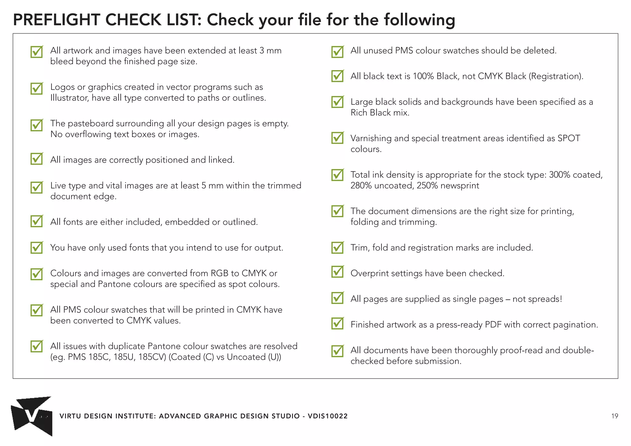 VIRTU DESIGN INSTITUTE: ADVANCED GRAPHIC DESIGN STUDIO - VDIS10022 19 
PREFLIGHT CHECK LIST: Check your file for the following 
All artwork and images have been extended at least 3 mm 
bleed beyond the finished page size. 
Logos or graphics created in vector programs such as 
Illustrator, have all type converted to paths or outlines. 
The pasteboard surrounding all your design pages is empty. 
No overflowing text boxes or images. 
All images are correctly positioned and linked. 
Live type and vital images are at least 5 mm within the trimmed 
document edge. 
All fonts are either included, embedded or outlined. 
You have only used fonts that you intend to use for output. 
Colours and images are converted from RGB to CMYK or 
special and Pantone colours are specified as spot colours. 
All PMS colour swatches that will be printed in CMYK have 
been converted to CMYK values. 
All issues with duplicate Pantone colour swatches are resolved 
(eg. PMS 185C, 185U, 185CV) (Coated (C) vs Uncoated (U)) 
All unused PMS colour swatches should be deleted. 
All black text is 100% Black, not CMYK Black (Registration). 
Large black solids and backgrounds have been specified as a 
Rich Black mix. 
Varnishing and special treatment areas identified as SPOT 
colours. 
Total ink density is appropriate for the stock type: 300% coated, 
280% uncoated, 250% newsprint 
The document dimensions are the right size for printing, 
folding and trimming. 
Trim, fold and registration marks are included. 
Overprint settings have been checked. 
All pages are supplied as single pages – not spreads! 
Finished artwork as a press-ready PDF with correct pagination. 
All documents have been thoroughly proof-read and double-checked 
before submission. 
 
