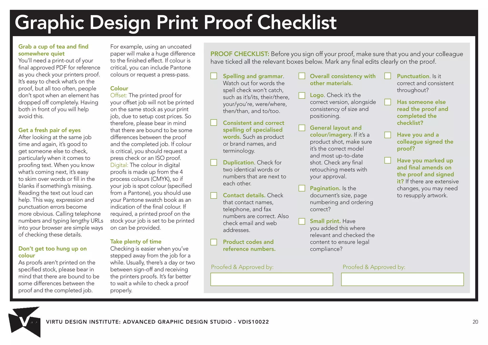 VIRTU DESIGN INSTITUTE: ADVANCED GRAPHIC DESIGN STUDIO - VDIS10022 20 
Grab a cup of tea and find 
somewhere quiet 
You’ll need a print-out of your 
final approved PDF for reference 
as you check your printers proof. 
It’s easy to check what’s on the 
proof, but all too often, people 
don’t spot when an element has 
dropped off completely. Having 
both in front of you will help 
avoid this. 
Get a fresh pair of eyes 
After looking at the same job 
time and again, it’s good to 
get someone else to check, 
particularly when it comes to 
proofing text. When you know 
what’s coming next, it’s easy 
to skim over words or fill in the 
blanks if something’s missing. 
Reading the text out loud can 
help. This way, expression and 
punctuation errors become 
more obvious. Calling telephone 
numbers and typing lengthy URLs 
into your browser are simple ways 
of checking these details. 
Don’t get too hung up on 
colour 
As proofs aren’t printed on the 
specified stock, please bear in 
mind that there are bound to be 
some differences between the 
proof and the completed job. 
For example, using an uncoated 
paper will make a huge difference 
to the finished effect. If colour is 
critical, you can include Pantone 
colours or request a press-pass. 
Colour 
Offset: The printed proof for 
your offset job will not be printed 
on the same stock as your print 
job, due to setup cost prices. So 
therefore, please bear in mind 
that there are bound to be some 
differences between the proof 
and the completed job. If colour 
is critical, you should request a 
press check or an ISO proof. 
Digital: The colour in digital 
proofs is made up from the 4 
process colours (CMYK), so if 
your job is spot colour (specified 
from a Pantone), you should use 
your Pantone swatch book as an 
indication of the final colour. If 
required, a printed proof on the 
stock your job is set to be printed 
on can be provided. 
Take plenty of time 
Checking is easier when you’ve 
stepped away from the job for a 
while. Usually, there’s a day or two 
between sign-off and receiving 
the printers proofs. It’s far better 
to wait a while to check a proof 
properly. 
Graphic Design Print Proof Checklist 
PROOF CHECKLIST: Before you sign off your proof, make sure that you and your colleague 
have ticked all the relevant boxes below. Mark any final edits clearly on the proof. 
Spelling and grammar. 
Watch out for words the 
spell check won’t catch, 
such as it’s/its, their/there, 
your/you’re, were/where, 
then/than, and to/too. 
Consistent and correct 
spelling of specialised 
words. Such as product 
or brand names, and 
terminology. 
Duplication. Check for 
two identical words or 
numbers that are next to 
each other. 
Contact details. Check 
that contact names, 
telephone, and fax 
numbers are correct. Also 
check email and web 
addresses. 
Product codes and 
reference numbers. 
Overall consistency with 
other materials. 
Logo. Check it’s the 
correct version, alongside 
consistency of size and 
positioning. 
General layout and 
colour/imagery. If it’s a 
product shot, make sure 
it’s the correct model 
and most up-to-date 
shot. Check any final 
retouching meets with 
your approval. 
Pagination. Is the 
document’s size, page 
numbering and ordering 
correct? 
Small print. Have 
you added this where 
relevant and checked the 
content to ensure legal 
compliance? 
Punctuation. Is it 
correct and consistent 
throughout? 
Has someone else 
read the proof and 
completed the 
checklist? 
Have you and a 
colleague signed the 
proof? 
Have you marked up 
and final amends on 
the proof and signed 
it? If there are extensive 
changes, you may need 
to resupply artwork. 
Proofed  Approved by: Proofed  Approved by: 

