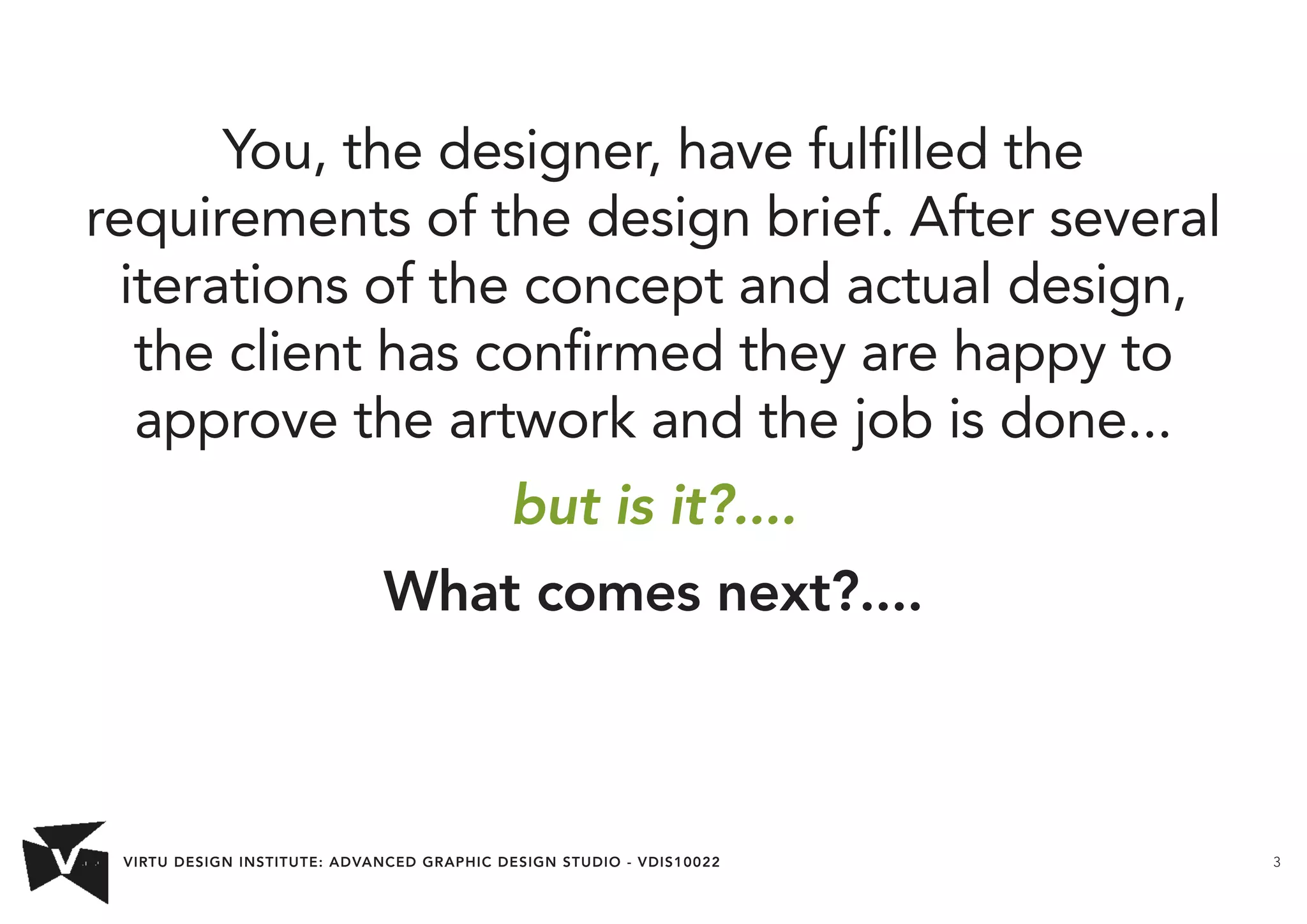 VIRTU DESIGN INSTITUTE: ADVANCED GRAPHIC DESIGN STUDIO - VDIS10022 3 
You, the designer, have fulfilled the 
requirements of the design brief. After several 
iterations of the concept and actual design, 
the client has confirmed they are happy to 
approve the artwork and the job is done... 
but is it?.... 
What comes next?.... 
 